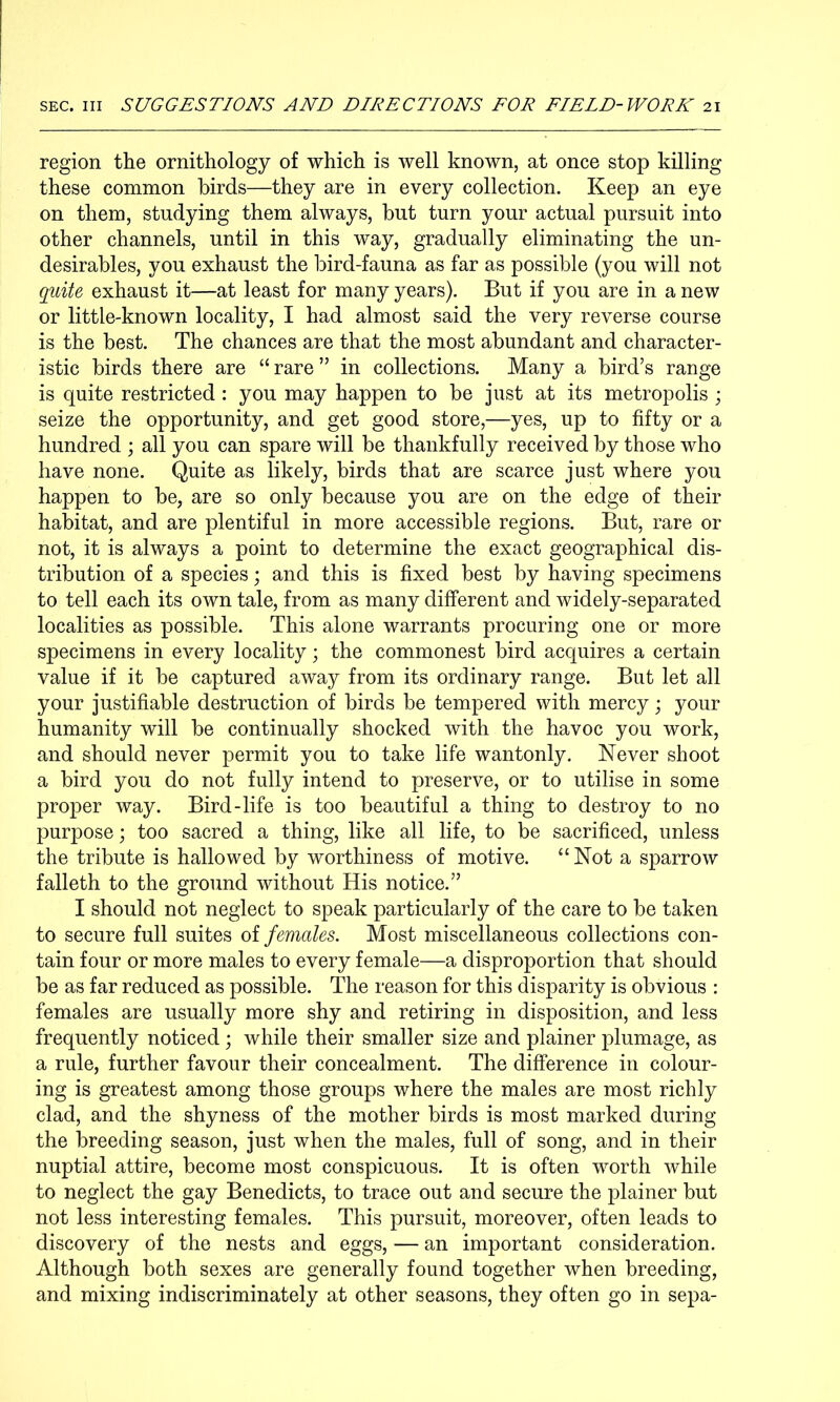 region the ornithology of which is well known, at once stop killing these common birds—they are in every collection. Keep an eye on them, studying them always, but turn your actual pursuit into other channels, until in this way, gradually eliminating the un- desirables, you exhaust the bird-fauna as far as possible (you will not quite exhaust it—at least for many years). But if you are in a new or little-known locality, I had almost said the very reverse course is the best. The chances are that the most abundant and character- istic birds there are “ rare ” in collections. Many a bird’s range is quite restricted : you may happen to be just at its metropolis ; seize the opportunity, and get good store,—yes, up to fifty or a hundred ; all you can spare will be thankfully received by those who have none. Quite as likely, birds that are scarce just where you happen to be, are so only because you are on the edge of their habitat, and are plentiful in more accessible regions. But, rare or not, it is always a point to determine the exact geographical dis- tribution of a species; and this is fixed best by having specimens to tell each its own tale, from as many different and widely-separated localities as possible. This alone warrants procuring one or more specimens in every locality; the commonest bird acquires a certain value if it be captured away from its ordinary range. But let all your justifiable destruction of birds be tempered with mercy j your humanity will be continually shocked with the havoc you work, and should never permit you to take life wantonly. Never shoot a bird you do not fully intend to preserve, or to utilise in some proper way. Bird-life is too beautiful a thing to destroy to no purpose; too sacred a thing, like all life, to be sacrificed, unless the tribute is hallowed by worthiness of motive. “Not a sparrow falleth to the ground without His notice.” I should not neglect to speak particularly of the care to be taken to secure full suites of females. Most miscellaneous collections con- tain four or more males to every female—a disproportion that should be as far reduced as possible. The reason for this disparity is obvious : females are usually more shy and retiring in disposition, and less frequently noticed; while their smaller size and plainer plumage, as a rule, further favour their concealment. The difference in colour- ing is greatest among those groups where the males are most richly clad, and the shyness of the mother birds is most marked during the breeding season, just when the males, full of song, and in their nuptial attire, become most conspicuous. It is often worth while to neglect the gay Benedicts, to trace out and secure the plainer but not less interesting females. This pursuit, moreover, often leads to discovery of the nests and eggs, — an important consideration. Although both sexes are generally found together when breeding, and mixing indiscriminately at other seasons, they often go in sepa-