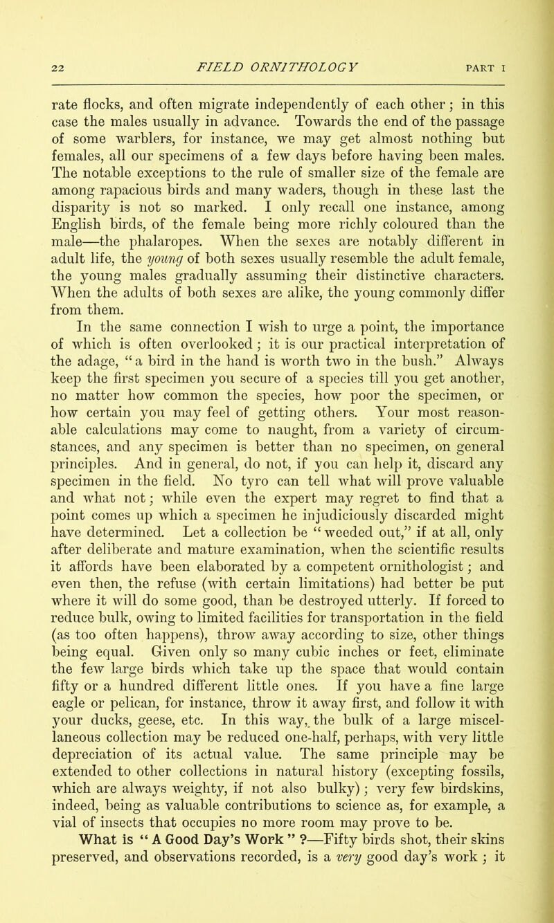 rate flocks, and often migrate independently of each other; in this case the males usually in advance. Towards the end of the passage of some warblers, for instance, we may get almost nothing hut females, all our specimens of a few days before having been males. The notable exceptions to the rule of smaller size of the female are among rapacious birds and many waders, though in these last the disparity is not so marked. I only recall one instance, among English birds, of the female being more richly coloured than the male—the phalaropes. When the sexes are notably different in adult life, the young of both sexes usually resemble the adult female, the young males gradually assuming their distinctive characters. When the adults of both sexes are alike, the young commonly differ from them. In the same connection I wish to urge a point, the importance of which is often overlooked; it is our practical interpretation of the adage, “ a bird in the hand is worth two in the bush.” Always keep the first specimen you secure of a species till you get another, no matter how common the species, how poor the specimen, or how certain you may feel of getting others. Your most reason- able calculations may come to naught, from a variety of circum- stances, and any specimen is better than no specimen, on general principles. And in general, do not, if you can help it, discard any specimen in the field. No tyro can tell what will prove valuable and what not; while even the expert may regret to find that a point comes up which a specimen he injudiciously discarded might have determined. Let a collection be “ weeded out,” if at all, only after deliberate and mature examination, when the scientific results it affords have been elaborated by a competent ornithologist; and even then, the refuse (with certain limitations) had better be put where it will do some good, than be destroyed utterly. If forced to reduce bulk, owing to limited facilities for transportation in the field (as too often happens), throw away according to size, other things being equal. Given only so many cubic inches or feet, eliminate the few large birds which take up the space that would contain fifty or a hundred different little ones. If you have a fine large eagle or pelican, for instance, throw it away first, and follow it with your ducks, geese, etc. In this way, the bulk of a large miscel- laneous collection may be reduced one-half, perhaps, with very little depreciation of its actual value. The same principle may be extended to other collections in natural history (excepting fossils, which are always weighty, if not also bulky); very few birdskins, indeed, being as valuable contributions to science as, for example, a vial of insects that occupies no more room may prove to be. What is “ A Good Day’s Work ” ?—Fifty birds shot, their skins preserved, and observations recorded, is a very good day’s work ; it