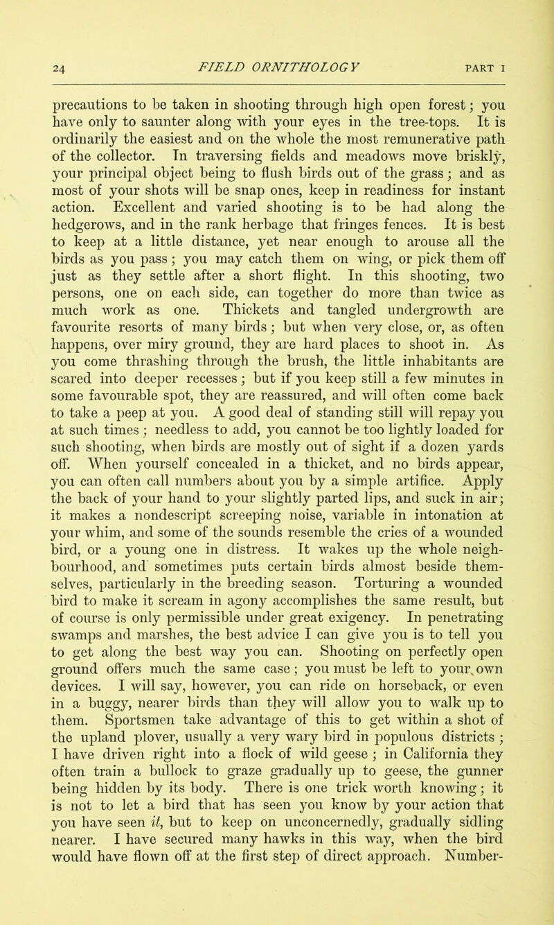 precautions to be taken in shooting through high open forest; you have only to saunter along with your eyes in the tree-tops. It is ordinarily the easiest and on the whole the most remunerative path of the collector. In traversing fields and meadows move briskly, your principal object being to flush birds out of the grass j and as most of your shots will be snap ones, keep in readiness for instant action. Excellent and varied shooting is to be had along the hedgerows, and in the rank herbage that fringes fences. It is best to keep at a little distance, yet near enough to arouse all the birds as you pass; you may catch them on wing, or pick them off just as they settle after a short flight. In this shooting, two persons, one on each side, can together do more than twice as much work as one. Thickets and tangled undergrowth are favourite resorts of many birds; but when very close, or, as often happens, over miry ground, they are hard places to shoot in. As you come thrashing through the brush, the little inhabitants are scared into deeper recesses; but if you keep still a few minutes in some favourable spot, they are reassured, and will often come back to take a peep at you. A good deal of standing still will repay you at such times ; needless to add, you cannot be too lightly loaded for such shooting, when birds are mostly out of sight if a dozen yards off. When yourself concealed in a thicket, and no birds appear, you can often call numbers about you by a simple artifice. Apply the back of your hand to your slightly parted lips, and suck in air; it makes a nondescript screeping noise, variable in intonation at your whim, and some of the sounds resemble the cries of a wounded bird, or a young one in distress. It wakes up the whole neigh- bourhood, and sometimes puts certain birds almost beside them- selves, particularly in the breeding season. Torturing a wounded bird to make it scream in agony accomplishes the same result, but of course is only permissible under great exigency. In penetrating swamps and marshes, the best advice I can give you is to tell you to get along the best way you can. Shooting on perfectly open ground offers much the same case; you must be left to your, own devices. I will say, however, you can ride on horseback, or even in a buggy, nearer birds than they will allow you to walk up to them. Sportsmen take advantage of this to get within a shot of the upland plover, usually a very wary bird in populous districts ; I have driven right into a flock of wild geese ; in California they often train a bullock to graze gradually up to geese, the gunner being hidden by its body. There is one trick worth knowing; it is not to let a bird that has seen you know by your action that you have seen it, but to keep on unconcernedly, gradually sidling nearer. I have secured many hawks in this way, when the bird would have flown off at the first step of direct approach. Number-