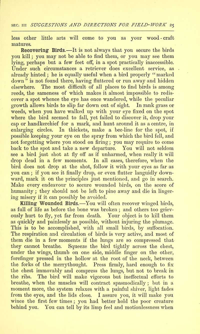 less other little arts will come to you as your wood - craft matures. Recovering Birds.—It is not always that you secure the birds you kill; you may not he able to find them, or you may see them lying, perhaps but a few feet off, in a spot practically inaccessible. Under such circumstances a retriever does excellent service, as already hinted; he is equally useful when a bird properly ‘‘marked down is not found there, having fluttered or run away and hidden elsewhere. The most difficult of all places to find birds is among reeds, the sameness of which makes it almost impossible to redis- cover a spot whence the eye has once wandered, while the peculiar growth allows birds to slip far down out of sight. In rank grass or weeds, when you have walked up with your eye fixed on the spot where the bird seemed to fall, yet failed to discover it, drop your cap or handkerchief for a mark, and hunt around it as a centre, in enlarging circles. In thickets, make a bee-line for the spot, if possible keeping your eye on the spray from which the bird fell, and not forgetting where you stood on firing; you may require to come back to the spot and take a new departure. You will not seldom see a bird just shot at fly off as if unharmed, when really it will drop dead in a few moments. In all cases, therefore, when the bird does not drop at the shot, follow it with your eyes as far as you can; if you see it finally drop, or even flutter languidly down- ward, mark it on the principles just mentioned, and go in search. Make every endeavour to secure wounded birds, on the score of humanity; they should not be left to pine away and die in linger- ing misery if it can possibly be avoided. Killing Wounded Birds.—You will often recover winged birds, as full of life as before the bone was broken; and others too griev- ously hurt to fly, j^et far from death. Your object is to kill them as quickly and painlessly as possible, without injuring the plumage. This is to be accomplished, with all small birds, by suffocation. The respiration and circulation of birds is very active, and most of them die in a few moments if the lungs are so compressed that they cannot breathe. Squeeze the bird tightly across the chest, under the wings, thumb on one side, middle finger on the other, forefinger pressed in the hollow at the root of the neck, between the forks of the merrythought. Press firmly, hard enough to fix the chest immovably and compress the lungs, but not to break in the ribs. The bird will make vigorous but ineffectual efforts to breathe, when the muscles will contract spasmodically; but in a moment more, the system relaxes with a painful shiver, light fades from the eyes, and the lids close. I assure you, it will make you wince the first few times; you had better hold the poor creature behind you. You can tell by its limp feel and motionlessness when