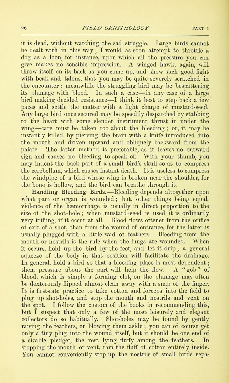 it is dead, without watching the sad struggle. Large birds cannot be dealt with in this way; I would as soon attempt to throttle a dog as a loon, for instance, upon which all the pressure you can give makes no sensible impression. A winged hawk, again, will throw itself on its back as you come up, and show such good fight with beak and talons, that you may be quite severely scratched in the encounter : meanwhile the struggling bird may be bespattering its plumage with blood. In such a case—in any case of a large bird making decided resistance—I think it best to step back a few paces and settle the matter with a light charge of mustard-seed. Any large bird once secured may be speedily despatched by stabbing to the heart with some slender instrument thrust in under the wing—care must be taken too about the bleeding ; or, it may be instantly killed by piercing the brain with a knife introduced into the mouth and driven upward and obliquely backward from the palate. The latter method is preferable, as it leaves no outward sign and causes no bleeding to speak of. With your thumb, you may indent the back part of a small bird’s skull so as to compress the cerebellum, which causes instant death. It is useless to compress the windpipe of a bird whose wing is broken near the shoulder, for the bone is hollow, and the bird can breathe through it. Handling* Bleeding Birds.—Bleeding depends altogether upon what part or organ is wounded; but, other things being equal, violence of the haemorrhage is usually in direct proportion to the size of the shot-hole; when mustard-seed is used it is ordinarily very trifling, if it occur at all. Blood flows oftener from the orifice of exit of a shot, than from the wound of entrance, for the latter is usually plugged with a little wad of feathers. Bleeding from the mouth or nostrils is the rule when the lungs are wounded. When it occurs, hold up the bird by the feet, and let it drip; a general squeeze of the body in that position will facilitate the drainage. In general, hold a bird so that a bleeding place is most dependent; then, pressure about the part will help the flow. A “ gob ” of blood, which is simply a forming clot, on the plumage may often be dexterously flipped almost clean away with a snap of the finger. It is first-rate practice to take cotton and forceps into the field to plug up shot-holes, and stop the mouth and nostrils and vent on the spot. I follow the custom of the books in recommending this, but I suspect that only a few of the most leisurely and elegant collectors do so habitually. Shot-holes may be found by gently raising the feathers, or blowing them aside; you can of course get only a tiny plug into the wound itself, but it should be one end of a sizable pledget, the rest lying fluffy among the feathers. In stopping the mouth or vent, ram the fluff of cotton entirely inside. You cannot conveniently stop up the nostrils of small birds sepa-