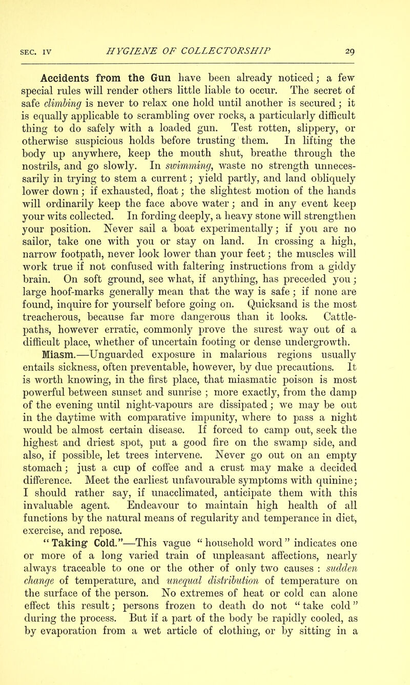 Accidents from the Gun have been already noticed; a few special rules will render others little liable to occur. The secret of safe climling is never to relax one hold until another is secured; it is equally applicable to scrambling over rocks, a particularly difficult thing to do safely with a loaded gun. Test rotten, slippery, or otherwise suspicious holds before trusting them. In lifting the body up anywhere, keep the mouth shut, breathe through the nostrils, and go slowly. In swimming, waste no strength unneces- sarily in trying to stem a current; yield partly, and land obliquely lower down; if exhausted, float; the slightest motion of the hands will ordinarily keep the face above water; and in any event keep your wits collected. In fording deeply, a heavy stone will strengthen your position. Never sail a boat experimentally; if you are no sailor, take one with you or stay on land. In crossing a high, narrow footpath, never look lower than your feet; the muscles will work true if not confused with faltering instructions from a giddy brain. On soft ground, see what, if anything, has preceded you; large hoof-marks generally mean that the way is safe; if none are found, inquire for yourself before going on. Quicksand is the most treacherous, because far more dangerous than it looks. Cattle- paths, however erratic, commonly prove the surest way out of a difficult place, whether of uncertain footing or dense undergrowth. Miasm.—Unguarded exposure in malarious regions usually entails sickness, often preventable, however, by due precautions. It is worth knowing, in the first place, that miasmatic poison is most powerful between sunset and sunrise ; more exactly, from the damp of the evening until night-vapours are dissipated; we may be out in the daytime with comparative impunity, where to pass a night would be almost certain disease. If forced to camp out, seek the highest and driest spot, put a good fire on the swamp side, and also, if possible, let trees intervene. Never go out on an empty stomach; just a cup of coffee and a crust may make a decided difference. Meet the earliest unfavourable symptoms with quinine; I should rather say, if unacclimated, anticipate them with this invaluable agent. Endeavour to maintain high health of all functions by the natural means of regularity and temperance in diet, exercise, and repose. “Taking Cold.”—This vague “ household word ” indicates one or more of a long varied train of unpleasant affections, nearly always traceable to one or the other of only two causes ; sudden change of temperature, and unequal distribution of temperature on the surface of the person. No extremes of heat or cold can alone effect this result; persons frozen to death do not “ take cold ” during the process. But if a part of the body be rapidly cooled, as by evaporation from a wet article of clothing, or by sitting in a