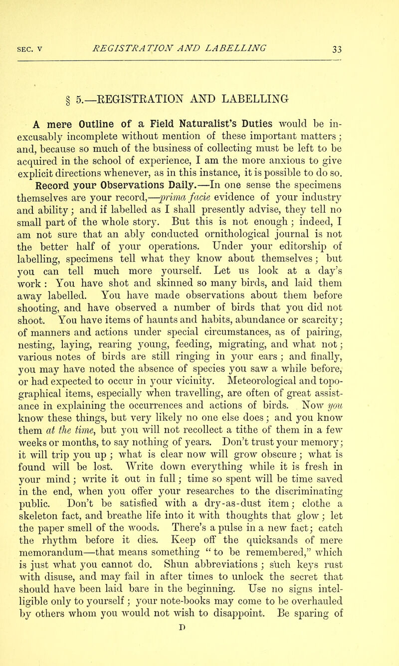 § 5.—EEGISTEATION AND LABELLING A mere Outline of a Field Naturalist’s Duties would be in- excusably incomplete without mention of these important matters ; and, because so much of the business of collecting must be left to be acquired in the school of experience, I am the more anxious to give explicit directions whenever, as in this instance, it is possible to do so. Record your Observations Daily.—In one sense the specimens themselves are your record,—prima facie evidence of your industry and ability; and if labelled as I shall presently advise, they tell no small part of the whole story. But this is not enough; indeed, I am not sure that an ably conducted ornithological journal is not the better half of your operations. Under your editorship of labelling, specimens tell what they know about themselves j but you can tell much more yourself. Let us look at a day’s work : You have shot and skinned so many birds, and laid them away labelled. You have made observations about them before shooting, and have observed a number of birds that you did not shoot. You have items of haunts and habits, abundance or scarcity; of manners and actions under special circumstances, as of pairing, nesting, laying, rearing young, feeding, migrating, and what not; various notes of birds are still ringing in your ears ; and finally, you may have noted the absence of species you saw a while before, or had expected to occur in your vicinity. Meteorological and topo- graphical items, especially when travelling, are often of great assist- ance in explaining the occurrences and actions of birds. Now you know these things, but very likely no one else does; and you know them at the time, but you will not recollect a tithe of them in a few weeks or months, to say nothing of years. Don’t trust your memory; it will trip you up ; what is clear now will grow obscure; what is found will be lost. Write down everything while it is fresh in your mind; write it out in full; time so spent will be time saved in the end, when you offer your researches to the discriminating public. Don’t be satisfied with a dry-as-dust item; clothe a skeleton fact, and breathe life into it with thoughts that glow; let the paper smell of the woods. There’s a pulse in a new fact; catch the rhythm before it dies. Keep off the quicksands of mere memorandum—that means something “to be remembered,” which is just what you cannot do. Shun abbreviations ; such keys rust with disuse, and may fail in after times to unlock the secret that should have been laid bare in the beginning. Use no signs intel- ligible only to yourself ; your note-books may come to be overhauled by others whom you would not wish to disappoint. Be sparing of I)