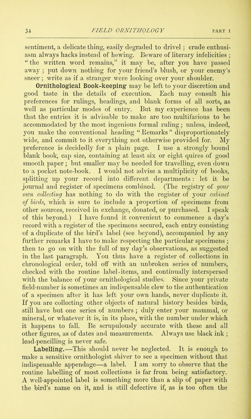 sentiment, a delicate thing, easily degraded to drivel; crude enthusi- asm always hacks instead of hewing. Beware of literary infelicities ; “the written word remains,” it may he, after you have passed away ; put down nothing for your friend’s blush, or your enemy’s sneer; write as if a stranger were looking over your shoulder. Ornithological Book-keeping may he left to your discretion and good taste in the details of execution. Each may consult his preferences for rulings, headings, and blank forms of all sorts, as well as particular modes of entry. But my experience has been that the entries it is advisable to make are too multifarious to be accommodated by the most ingenious formal ruling; unless, indeed, you make the conventional heading “ Kemarks ” disproportionately wide, and commit to it everything not otherwise provided for. My preference is decidedly for a plain page. I use a strongly bound blank book, cap size, containing at least six or eight quires of good smooth paper; but smaller may be needed for travelling, even down to a pocket note-book. I would not advise a multiplicity of books, splitting up your record into different departments: let it be journal and register of specimens combined. (The registry of you7' own collecting has nothing to do with the register of your cabinet of birds, which is sure to include a proportion of specimens from other sources, received in exchange, donated, or purchased. I speak of this beyond.) I have found it convenient to commence a day’s record with a register of the specimens secured, each entry consisting of a duplicate of the bird’s label (see beyond), accompanied by any further remarks I have to make respecting the particular specimens ; then to go on with the full of my day’s observations, as suggested in the last paragraph. You thus have a register of collections in chronological order, told off with an unbroken series of numbers, checked with the routine label-items, and continually interspersed with the balance of your ornithological studies. Since your private field-number is sometimes an indispensable clew to the authentication of a specimen after it has left your own hands, never duplicate it. If 3mu are collecting other objects of natural history besides birds, still have but one series of numbers ; duly enter your mammal, or mineral, or whatever it is, in its place, with the number under which it happens to fall. Be scrupulously accurate with these and all other figures, as of dates and measurements. Always use black ink ; lead-pencilling is never safe. Labelling.—This should never be neglected. It is enough to make a sensitive ornithologist shiver to see a specimen without that indispensable appendage—a label. I am sorry to observe that the routine labelling of most collections is far from being satisfactory. A well-appointed label is something more than a slip of paper with the bird’s name on it, and is still defective if, as is too often the
