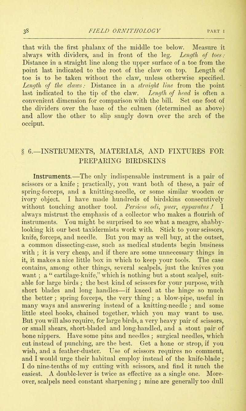 that with the first phalanx of the middle toe below. Measure it always with dividers, and in front of the leg. Length of toes : Distance in a straight line along the upper surface of a toe from the point last indicated to the root of the claw on top. Length of toe is to be taken without the claw, unless otherwise specified. Length of the claws: Distance in a straight line from the point last indicated to the tip of the claw. Length of head is often a convenient dimension for comparison with the bill. Set one foot of the dividers over the base of the culmen (determined as above) and allow the other to slip snugly down over the arch of the occiput. § 6.—INSTEUMENTS, MATEEIALS, AND FIXTUEES FOE PEEPAEIND BIEDSKINS Instruments.—The only indispensable instrument is a pair of scissors or a knife; practically, you want both of these, a pair of spring-forceps, and a knitting-needle, or some similar wooden or ivory object. I have made hundreds of birdskins consecutively without touching another tool. Persicos odi, 'puer^ apparatus I I always mistrust the emphasis of a collector who makes a flourish of instruments. You might be surprised to see what a meagre, shabby- looking kit our best taxidermists work with. Stick to your scissors, knife, forceps, and needle. But you may as well buy, at the outset, a common dissecting-case, such as medical students begin business with j it is very cheap, and if there are some unnecessary things in it, it makes a nice little box in which to keep your tools. The case contains, among other things, several scalpels, just the knives you want ; a “ cartilage-knife,” which is nothing but a stout scalpel, suit- able for large birds ; the best kind of scissors for your purpose, with short blades and long handles—if kneed at the hinge so much the better ; spring forceps, the very thing; a blow-pipe, useful in many ways and answering instead of a knitting-needle ; and some little steel hooks, chained together, which you may want to use. But you will also require, for large birds, a very heavy pair of scissors, or small shears, short-bladed and long-handled, and a stout pair of bone nippers. Have some pins and needles ; surgical needles, which cut instead of punching, are the best. Get a hone or strop, if you wish, and a feather-duster. Use of scissors requires no comment, and I would urge their habitual employ instead of the knife-blade ; I do nine-tenths of my cutting with scissors, and find it much the easiest. A double-lever is twice as effective as a single one. More- over, scalpels need constant sharpening; mine are generally too dull