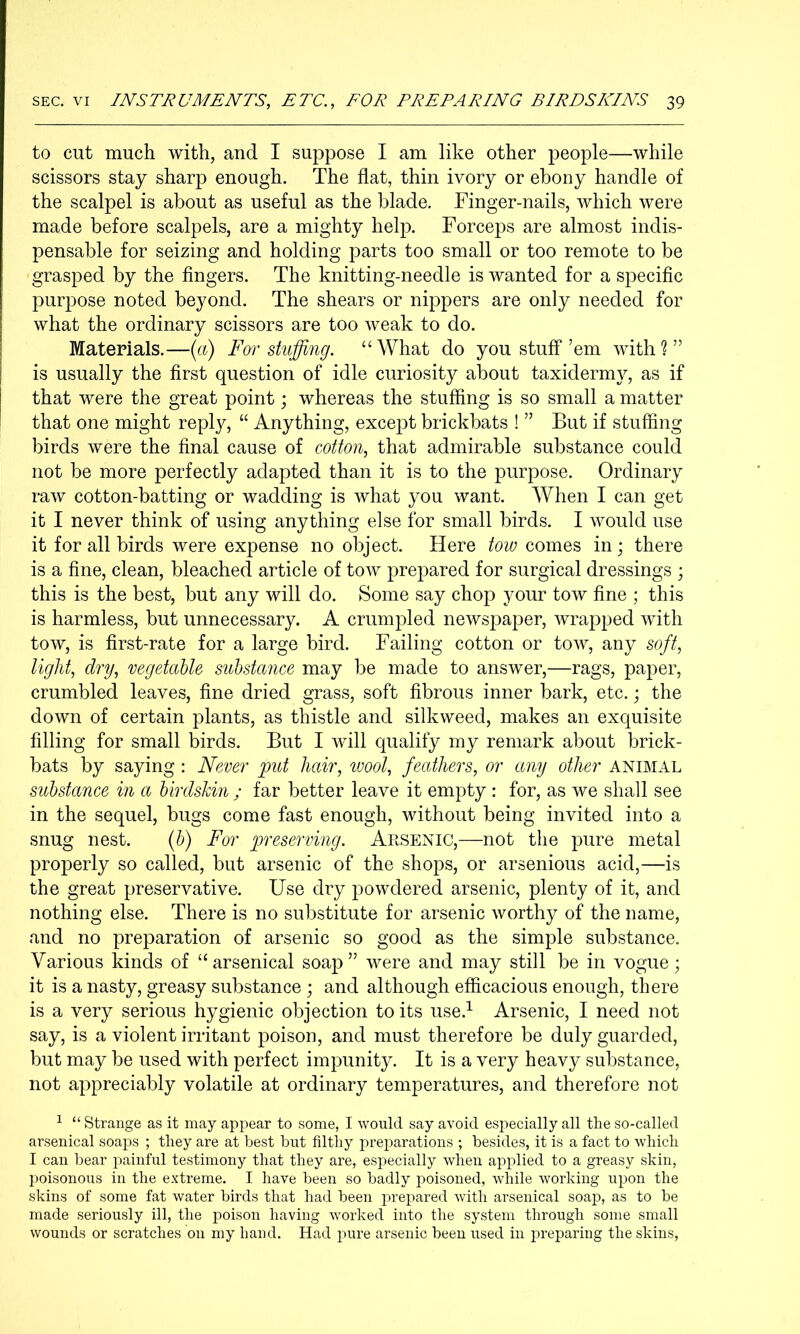 to cut much with, and I suppose I am like other people—while scissors stay sharp enough. The flat, thin ivory or ebony handle of the scalpel is about as useful as the blade. Finger-nails, which were made before scalpels, are a mighty help. Forceps are almost indis- pensable for seizing and holding parts too small or too remote to be grasped by the fingers. The knitting-needle is wanted for a specific purpose noted beyond. The shears or nippers are only needed for what the ordinary scissors are too weak to do. Materials.—{a) For stuffing. “What do you stuff’em with?” is usually the first question of idle curiosity about taxidermy, as if that were the great point j whereas the stuffing is so small a matter that one might reply, “ Anything, except brickbats ! ” But if stuffing birds were the final cause of cotton, that admirable substance could not be more perfectly adapted than it is to the purpose. Ordinary raw cotton-batting or wadding is what you want. When I can get it I never think of using anything else for small birds. I would use it for all birds were expense no object. Here tow comes in; there is a fine, clean, bleached article of tow prepared for surgical dressings ; this is the best, but any will do. Some say chop your tow fine ; this is harmless, but unnecessary. A crumpled newspaper, wrapped with tow, is first-rate for a large bird. Failing cotton or tow, any soft, light, dry, vegetaUe substance may be made to answer,—rags, paper, crumbled leaves, fine dried grass, soft fibrous inner bark, etc.; the down of certain plants, as thistle and silkweed, makes an exquisite filling for small birds. But I will qualify my remark about brick- bats by saying : Never put hair, wool, feathers, or any other animal substance in a birdskin ; far better leave it empty : for, as we shall see in the sequel, bugs come fast enough, without being invited into a snug nest. if) For preserving. Arsenic,—not the pure metal properly so called, but arsenic of the shops, or arsenious acid,—is the great preservative. Use dry powdered arsenic, plenty of it, and nothing else. There is no substitute for arsenic worthy of the name, and no preparation of arsenic so good as the simple substance. Various kinds of “arsenical soap” were and may still be in vogue; it is a nasty, greasy substance ; and although efiicacious enough, there is a very serious hygienic objection to its use.^ Arsenic, I need not say, is a violent irritant poison, and must therefore be duly guarded, but may be used with perfect impunity. It is a very heavy substance, not appreciably volatile at ordinary temperatures, and therefore not ^ “ Strange as it may appear to some, I would say avoid especially all the so-called arsenical soaps ; they are at best but filthy preparations ; besides, it is a fact to which I can bear painful testimony that they are, especially when applied to a greasy skin, poisonous in the extreme. I have been so badly poisoned, while working upon the skins of some fat water birds that had been prepared with arsenical soap, as to be made seriously ill, the poison having worked into the system through some small wounds or scratches on my hand. Had j)ure arsenic been used in preparing the skins,