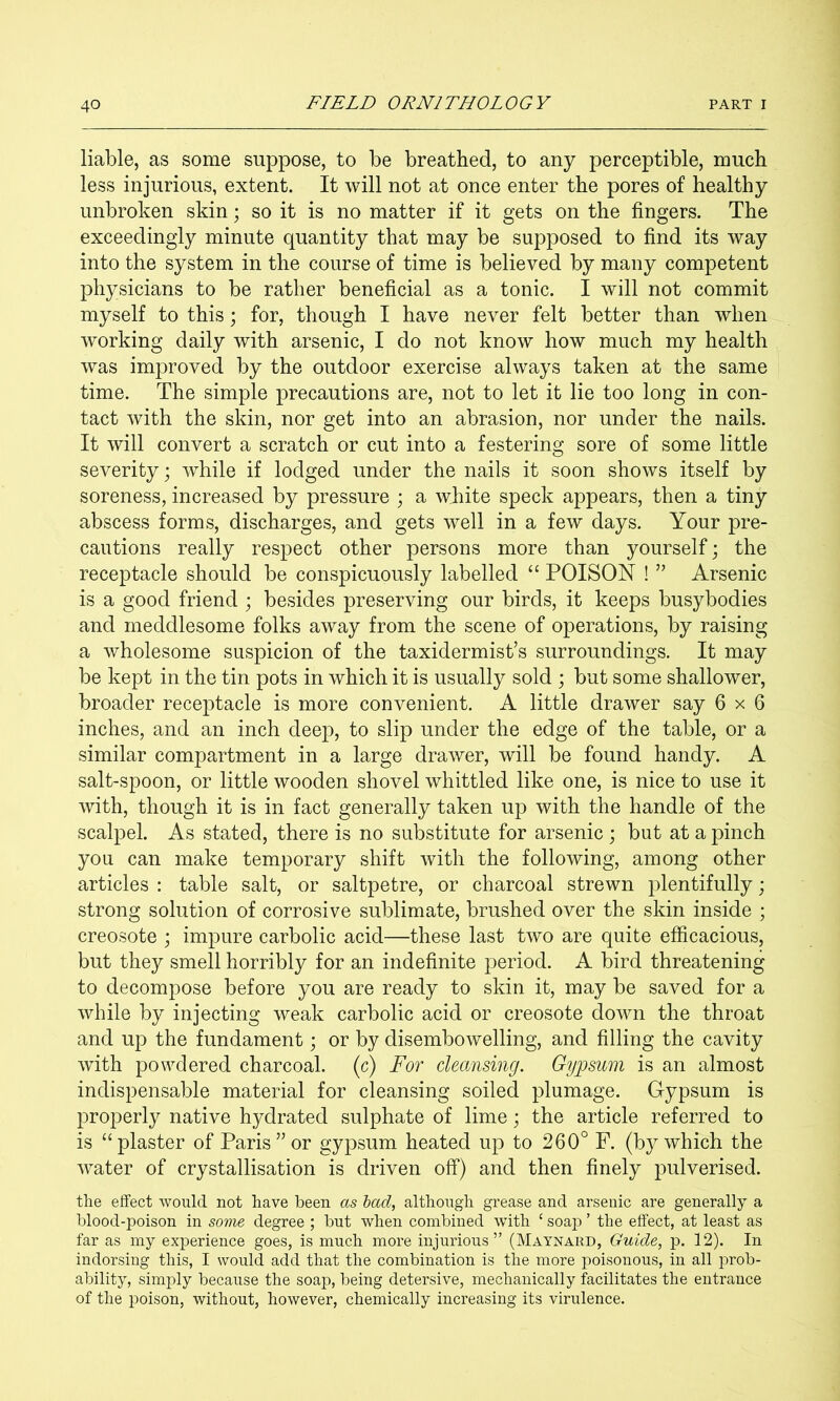 liable, as some suppose, to be breathed, to any perceptible, much less injurious, extent. It will not at once enter the pores of healthy unbroken skin; so it is no matter if it gets on the fingers. The exceedingly minute quantity that may be supposed to find its way into the system in the course of time is believed by many competent physicians to be rather beneficial as a tonic. I will not commit myself to this; for, though I have never felt better than when working daily with arsenic, I do not know how much my health was improved by the outdoor exercise always taken at the same time. The simple precautions are, not to let it lie too long in con- tact with the skin, nor get into an abrasion, nor under the nails. It will convert a scratch or cut into a festering sore of some little severity; while if lodged under the nails it soon shows itself by soreness, increased by pressure ; a white speck appears, then a tiny abscess forms, discharges, and gets well in a few days. Your pre- cautions really respect other persons more than yourself; the receptacle should be conspicuously labelled “ POISON ! ” Arsenic is a good friend ; besides preserving our birds, it keeps busybodies and meddlesome folks away from the scene of operations, by raising a wholesome suspicion of the taxidermist’s surroundings. It may be kept in the tin pots in which it is usually sold ; but some shallower, broader receptacle is more convenient. A little drawer say 6x6 inches, and an inch deep, to slip under the edge of the table, or a similar compartment in a large drawer, will be found handy. A salt-spoon, or little wooden shovel whittled like one, is nice to use it with, though it is in fact generally taken up with the handle of the scalpel. As stated, there is no substitute for arsenic ; but at a pinch you can make temporary shift with the following, among other articles : table salt, or saltpetre, or charcoal strewn plentifully; strong solution of corrosive sublimate, brushed over the skin inside ; creosote \ impure carbolic acid—these last two are quite efficacious, but they smell horribly for an indefinite period. A bird threatening to decompose before you are ready to skin it, may be saved for a while by injecting weak carbolic acid or creosote down the throat and up the fundament; or by disembowelling, and filling the cavity with powdered charcoal, (c) For cleansing. Gypsum is an almost indispensable material for cleansing soiled plumage. Gypsum is properly native hydrated sulphate of lime; the article referred to is “plaster of Paris” or gypsum heated up to 260° F. (by which the water of crystallisation is driven off) and then finely pulverised. the effect would not have been as had, although grease and arsenic are generally a blood-poison in sovie degree ; but when combined with ‘ soap ’ the effect, at least as far as my experience goes, is much more injurious” (Maynard, Guide, p. 12). In indorsing this, I would add that the combination is the more poisonous, in all prob- ability, simply because the soap, being detersive, mechanically facilitates the entrance of the poison, without, however, chemically increasing its virulence.