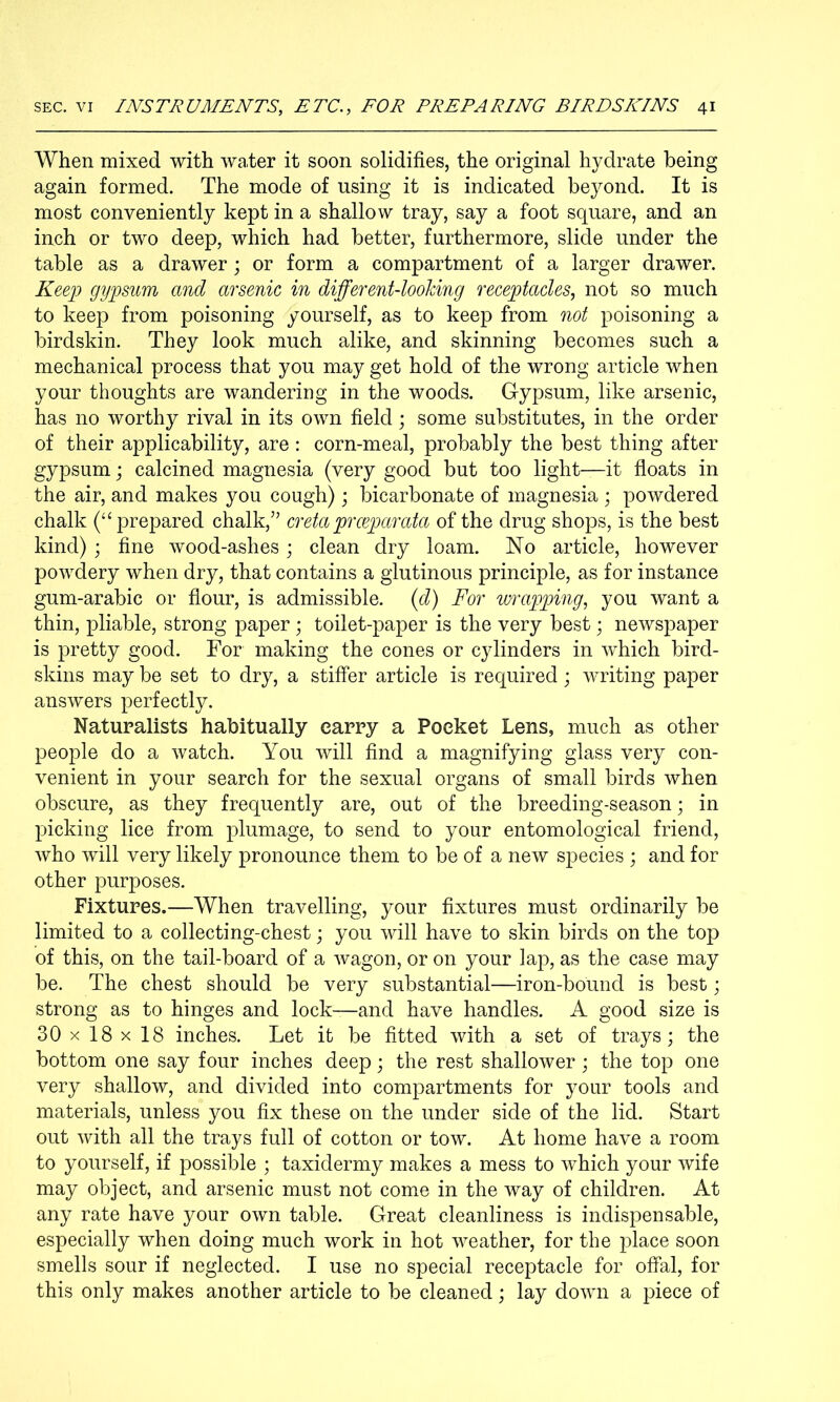 When mixed with water it soon solidifies, the original hydrate being again formed. The mode of using it is indicated beyond. It is most conveniently kept in a shallow tray, say a foot square, and an inch or two deep, which had better, furthermore, slide under the table as a drawer; or form a compartment of a larger drawer. Keep gypsum and arsenic in different-looking receptacles, not so much to keep from poisoning yourself, as to keep from not poisoning a birdskin. They look much alike, and skinning becomes such a mechanical process that you may get hold of the wrong article when your thoughts are wandering in the woods. Gypsum, like arsenic, has no worthy rival in its own field; some substitutes, in the order of their applicability, are : corn-meal, probably the best thing after gypsum; calcined magnesia (very good but too light—it floats in the air, and makes you cough); bicarbonate of magnesia ; powdered chalk prepared chalk,” creta prceparata of the drug shops, is the best kind) ; fine wood-ashes; clean dry loam. No article, however powdery when dry, that contains a glutinous principle, as for instance gum-arabic or flour, is admissible, {d) For wrapping, you want a thin, pliable, strong paper toilet-paper is the very best; newspaper is pretty good. For making the cones or cylinders in which bird- skins may be set to dry, a stiffer article is required; writing paper answers perfectly. Naturalists habitually carry a Pocket Lens, much as other people do a watch. You will find a magnifying glass very con- venient in your search for the sexual organs of small birds when obscure, as they frequently are, out of the breeding-season; in picking lice from plumage, to send to your entomological friend, who will very likely pronounce them to be of a new species ; and for other purposes. Fixtures.—When travelling, your fixtures must ordinarily be limited to a collecting-chest; you will have to skin birds on the top of this, on the tail-board of a wagon, or on your lap, as the case may be. The chest should be very substantial—iron-bound is best; strong as to hinges and lock—and have handles. A good size is 30x18x18 inches. Let it be fitted with a set of trays; the bottom one say four inches deep; the rest shallower ; the top one very shallow, and divided into compartments for your tools and materials, unless you fix these on the under side of the lid. Start out with all the trays full of cotton or tow. At home have a room to yourself, if possible ; taxidermy makes a mess to which your wife may object, and arsenic must not come in the way of children. At any rate have your own table. Great cleanliness is indispensable, especially when doing much work in hot weather, for the j^lace soon smells sour if neglected. I use no special receptacle for offal, for this only makes another article to be cleaned; lay down a piece of