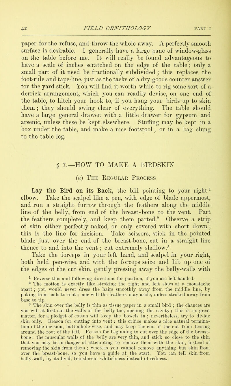 paper for the refuse, and throw the whole away. A perfectly smooth surface is desirable. I generally have a large pane of window-glass on the table before me. It will really be found advantageous to have a scale of inches scratched on the edge of the table; only a small part of it need be fractionally subdivided; this replaces the foot-rule and tape-line, just as the tacks of a dry-goods counter answer for the yard-stick. You will find it worth while to rig some sort of a derrick arrangement, w^hich you can readily devise, on one end of the table, to hitch your hook to, if you hang your birds up to skin them j they should swing clear of everything. The table should have a large general drawer, with a little drawer for gypsum and arsenic, unless these be kept elsewhere. Stuffing may be kept in a box under the table, and make a nice footstool; or in a bag slung to the table leg. § 7.—HOW TO MAKE A BIRDSKIN {a) The Regular Process Lay the Bird on its Back, the bill pointing to your right ^ elbow. Take the scalpel like a pen, with edge of blade uppermost, and run a straight furrow through the feathers along the middle line of the belly, from end of the breast-bone to the vent. Part the feathers completely, and keep them parted.^ Observe a strip of skin either perfectly naked, or only covered with short down; this is the line for incision. Take scissors, stick in the pointed blade just over the end of the breast-bone, cut in a straight line thence to and into the vent; cut extremely shallow. ^ Take the forceps in your left hand, and scalpel in your right, both held pen-wise, and with the forceps seize and lift up one of the edges of the cut skin, gently pressing away the belly-walls with ^ Reverse this and following directions for position, if you are left-handed. ^ The motion is exactly like stroking the right and left sides of a moustache apart ; you would never dress the hairs smoothly away from the middle line, by poking from ends to root; nor will the feathers stay aside, unless stroked away from base to tip. ^ The skin over the belly is thin as tissue paper in a small bird ; the chances are you will at first cut the walls of the belly too, opening the cavity ; this is no great matter, for a pledget of cotton will keep the bowels in ; nevertheless, try to divide skin only. Reason I'or cutting into vent: this orifice makes a nice natural termina- tion of the incision, buttonhole-wise, and may keep the end of the cut from tearing around the root of the tail. Reason for beginning to cut over the edge of the breast- bone : the muscular walls of the belly are very thin, and stick so close to the skin that you may be in danger of attemiDting to remove them with the skin, instead of removing the skin from them ; whereas you cannot remove anything but skin from over the breast-bone, so you have a guide at the start. You can tell skin from belly-wall, by its livid, translucent whitishness instead of redness.
