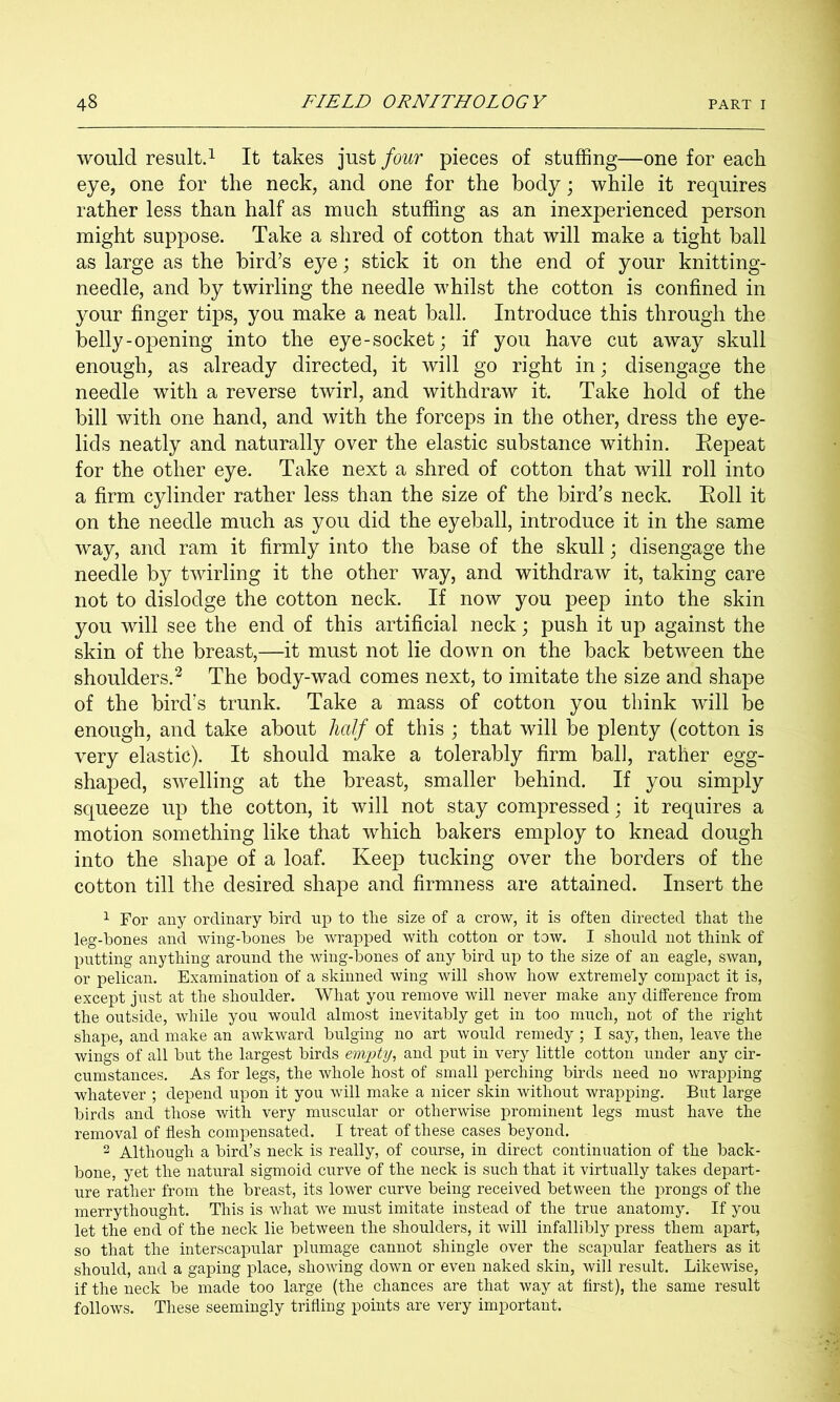 would result.! It takes just four pieces of stuffing—one for each eye, one for the neck, and one for the body; while it requires rather less than half as much stuffing as an inexperienced person might suppose. Take a shred of cotton that will make a tight ball as large as the bird’s eye; stick it on the end of your knitting- needle, and by twirling the needle whilst the cotton is confined in your finger tips, you make a neat ball. Introduce this through the belly-opening into the eye-socket; if you have cut away skull enough, as already directed, it will go right in; disengage the needle with a reverse twirl, and withdraw it. Take hold of the bill with one hand, and with the forceps in the other, dress the eye- lids neatly and naturally over the elastic substance within. Eepeat for the other eye. Take next a shred of cotton that will roll into a firm cylinder rather less than the size of the bird’s neck. Eoll it on the needle much as you did the eyeball, introduce it in the same way, and ram it firmly into the base of the skull; disengage the needle by twirling it the other way, and withdraw it, taking care not to dislodge the cotton neck. If now you peep into the skin you will see the end of this artificial neck; push it up against the skin of the breast,—it must not lie down on the back between the shoulders.^ The body-wad comes next, to imitate the size and shape of the bird’s trunk. Take a mass of cotton you think will be enough, and take about half of this ; that will be plenty (cotton is very elastic). It should make a tolerably firm ball, rather egg- shaped, swelling at the breast, smaller behind. If you simply squeeze up the cotton, it will not stay compressed; it requires a motion something like that which bakers employ to knead dough into the shape of a loaf. Keep tucking over the borders of the cotton till the desired shape and firmness are attained. Insert the 1 For any ordinary bird up to tlie size of a crow, it is often directed that the leg-bones and wing-bones be wrapped with cotton or tow. I should not think of putting anything around the wing-bones of any bird up to the size of an eagle, swan, or pelican. Examination of a skinned wing will show how extremely compact it is, except just at the shoulder. What you remove will never make any difference from the outside, while you would almost inevitably get in too much, not of the right shape, and make an awkward bulging no art would remedy ; I say, then, leave the wings of all but the largest birds emjpty, and put in very little cotton under any cir- cumstances. As for legs, the whole host of small perching birds need no wrapping whatever ; depend upon it you will make a nicer skin without wrapping. But large birds and those with very muscular or otherwise prominent legs must have the removal of flesh compensated. I treat of these cases beyond. 2 Although a bird’s neck is really, of course, in direct continuation of the back- bone, yet the natural sigmoid curve of the neck is such that it virtually takes depart- ure rather from the breast, its lower curve being received between the prongs of the merrythought. This is what we must imitate instead of the true anatomy. If you let the end of the neck lie between the shoulders, it will infallibly press them apart, so that the interscapular plumage cannot shingle over the scapular feathers as it should, and a gaping place, showing down or even naked skin, will result. Likewise, if the neck be made too large (the chances are that way at first), the same result follows. These seemingly trifling points are very important.