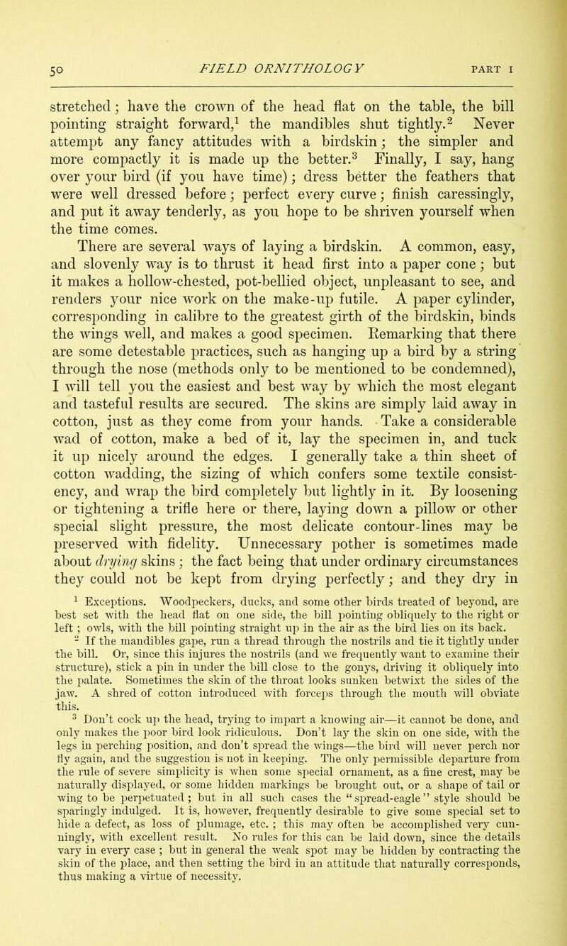 stretched; have the crown of the head flat on the table, the bill pointing straight forward/ the mandibles shut tightly.^ Never attempt any fancy attitudes with a birdskin; the simpler and more compactly it is made up the better.^ Finally, I say, hang over your bird (if you have time); dress better the feathers that were well dressed before; perfect every curve; finish caressingly, and put it away tenderly, as you hope to be shriven yourself when the time comes. There are several ways of laying a birdskin. A common, easy, and slovenly way is to thrust it head first into a paper cone; but it makes a hollow-chested, pot-bellied object, unpleasant to see, and renders your nice work on the make-up futile, A paper cylinder, corresponding in calibre to the greatest girth of the birdskin, binds the wings well, and makes a good specimen. Remarking that there are some detestable practices, such as hanging up a bird by a string through the nose (methods only to be mentioned to be condemned), I will tell you the easiest and best way by which the most elegant and tasteful results are secured. The skins are simply laid away in cotton, just as they come from your hands. • Take a considerable wad of cotton, make a bed of it, lay the specimen in, and tuck it up nicely around the edges. I generally take a thin sheet of cotton wadding, the sizing of which confers some textile consist- ency, and wrap the bird completely but lightly in it. By loosening or tightening a trifle here or there, laying down a pillow or other special slight pressure, the most delicate contour-lines may be preserved with fidelity. Unnecessary pother is sometimes made about drying skins ; the fact being that under ordinary circumstances they could not be kept from drying perfectly; and they dry in ^ Exceptions. Woodpeckers, ducks, and some other birds treated of beyond, are best set with the bead flat on one side, the bill pointing obliquely to the right or left; owls, with the bill pointing straight up in the air as the bird lies on its back. ^ If the mandibles gape, run a thread through the nostrils and tie it tightly under the bill. Or, since this injures the nostrils (and we frequently want to examine their structure), stick a pin in under the bill close to the gonys, driving it obliquely into the palate. Sometimes the skin of the throat looks sunken betwixt the sides of the jaw. A shred of cotton introduced with forceps through the mouth will obviate this. ^ Don’t cock up the head, trying to impart a knowing air—it cannot be done, and only makes the poor bird look ridiculous. Don’t lay the skin on one side, with the legs in perching position, and don’t spread the wings—the bird will never perch nor fly again, and the suggestion is not in keeping. The only permissible departure from the rule of severe simplicity is when some special ornament, as a flne crest, may be naturally displayed, or some hidden markings be brought out, or a shape of tail or wing to be perpetuated; but in all such cases the “spread-eagle” style should be sparingly indulged. It is, however, frequently desirable to give some special set to hide a defect, as loss of plumage, etc. ; this may often be accomplished very cun- ningly, with excellent result. No rules for this can be laid down, since the details vary in every case ; but in general the weak spot may be hidden l3y contracting the skin of the place, and then setting the bird in an attitude that naturally corresponds, thus making a virtue of necessity.