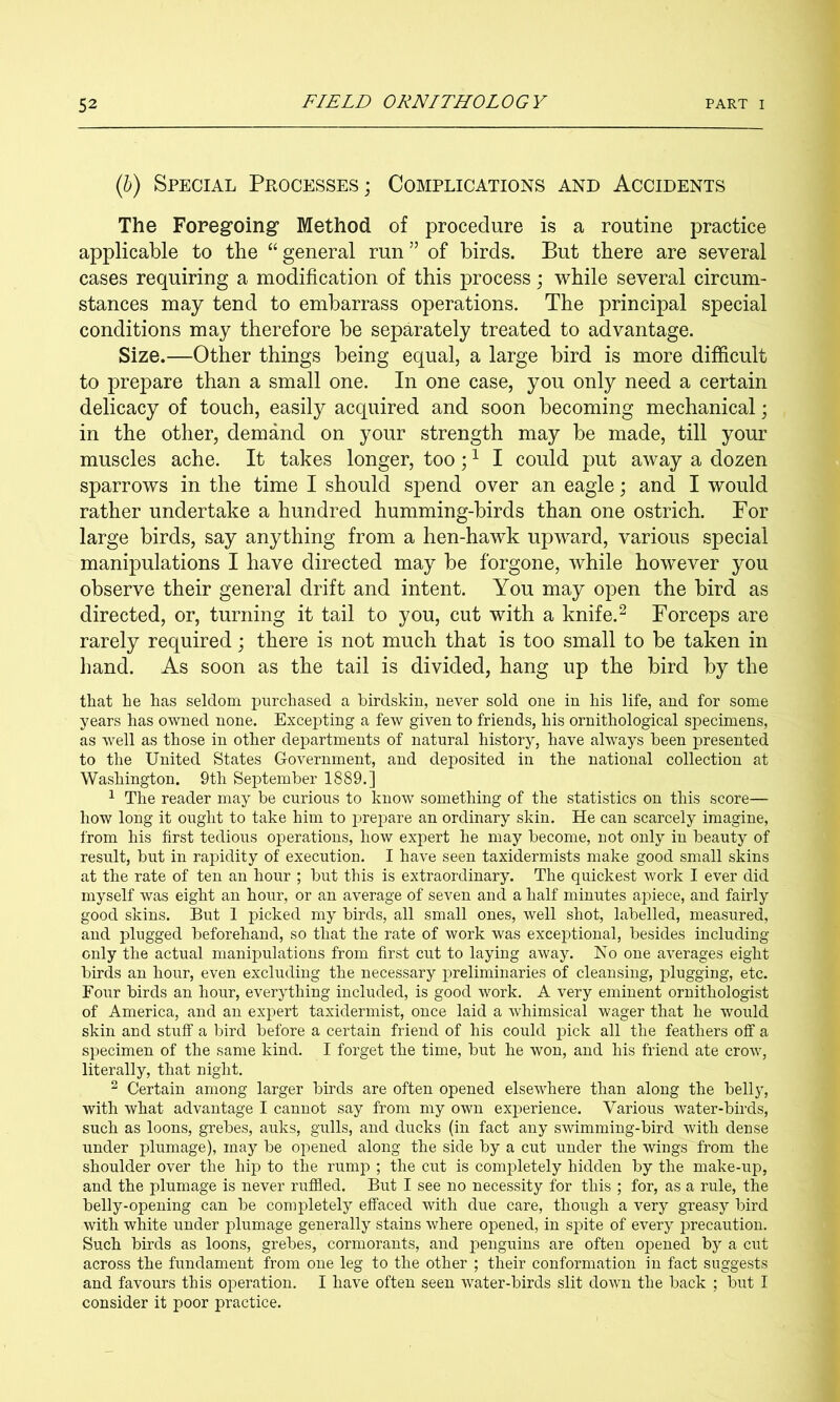 (5) Special Processes; Complications and Accidents The Foregoing’ Method of procedure is a routine practice applicable to the “general run” of birds. But there are several cases requiring a modification of this process; while several circum- stances may tend to embarrass operations. The principal special conditions may therefore be separately treated to advantage. Size.—Other things being equal, a large bird is more difficult to prepare than a small one. In one case, you only need a certain delicacy of touch, easily acquired and soon becoming mechanical; in the other, demand on your strength may be made, till your muscles ache. It takes longer, too; ^ I could put away a dozen sparrows in the time I should spend over an eagle; and I would rather undertake a hundred humming-birds than one ostrich. For large birds, say anything from a hen-hawk upward, various special manipulations I have directed may be forgone, while however you observe their general drift and intent. You may open the bird as directed, or, turning it tail to you, cut with a knife.^ Forceps are rarely required; there is not much that is too small to be taken in hand. As soon as the tail is divided, hang up the bird by the that he has seldom purchased a birdskin, never sold one in his life, and for some years has owned none. Excepting a few given to friends, his ornithological specimens, as well as those in other departments of natural history, have always been presented to the United States Government, and deposited in the national collection at Washington. 9th September 1889.] ^ The reader may be curious to know something of the statistics on this score— how long it ought to take him to prepare an ordinary skin. He can scarcely imagine, from his first tedious operations, how expert he may become, not only in beauty of result, but in rapidity of execution. I have seen taxidermists make good small skins at the rate of ten an hour ; but this is extraordinary. The quickest work I ever did myself was eight an hour, or an average of seven and a half minutes apiece, and fairly good skins. But 1 picked my birds, all small ones, well shot, labelled, measured, and plugged beforehand, so that the rate of work was exceptional, besides including only the actual manipulations from first cut to laying away. No one averages eight birds an hour, even excluding the necessary preliminaries of cleansing, plugging, etc. Four birds an hour, everything included, is good work. A very eminent ornithologist of America, and an expert taxidermist, once laid a whimsical wager that he would skin and stuff a bird before a certain friend of his could pick all the feathers off a specimen of the same kind. I forget the time, but he won, and his friend ate crow, literally, that night. 2 Certain among larger birds are often opened elsewhere than along the belly, with what advantage I cannot say from my own experience. Various water-birds, such as loons, grebes, auks, gulls, and ducks (in fact any swimming-bird with dense under plumage), may be opened along the side by a cut under the wings from the shoulder over the hip to the rump ; the cut is completely hidden by the make-up, and the plumage is never ruffled. But I see no necessity for this ; for, as a rule, the belly-opening can be completely effaced with due care, though a very greasy bird with white under plumage generally stains where opened, in spite of every precaution. Such birds as loons, grebes, cormorants, and penguins are often opened by a cut across the fundament from one leg to the other ; their conformation in fact suggests and favours this operation. I have often seen water-birds slit down the back ; but I consider it poor practice.