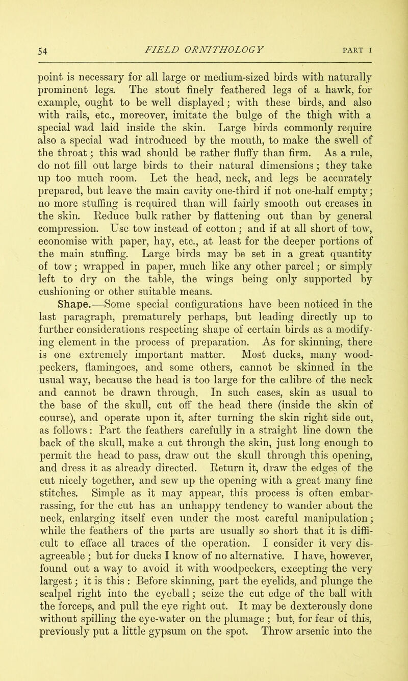 point is necessary for all large or medium-sized birds with naturally prominent legs. The stout finely feathered legs of a hawk, for example, ought to be well displayed; with these birds, and also with rails, etc,, moreover, imitate the bulge of the thigh with a special wad laid inside the skin. Large birds commonly require also a special wad introduced by the mouth, to make the swell of the throat; this wad should be rather fluffy than firm. As a rule, do not fill out large birds to their natural dimensions; they take up too much room. Let the head, neck, and legs be accurately prepared, but leave the main cavity one-third if not one-half empty; no more stuffing is required than will fairly smooth out creases in the skin. Keduce bulk rather by flattening out than by general compression. Use tow instead of cotton; and if at all short of tow, economise with paper, hay, etc., at least for the deeper portions of the main stuffing. Large birds may be set in a great quantity of tow; wrapped in paper, much like any other parcel; or simply left to dry on the table, the wings being only supported by cushioning or other suitable means. Shape.—Some special configurations have been noticed in the last paragraph, prematurely perhaps, but leading directly up to further considerations respecting shape of certain birds as a modify- ing element in the process of preparation. As for skinning, there is one extremely important matter. Most ducks, many wood- peckers, flamingoes, and some others, cannot be skinned in the usual way, because the head is too large for the calibre of the neck and cannot be drawn through. In such cases, skin as usual to the base of the skull, cut off the head there (inside the skin of course), and operate upon it, after turning the skin right side out, as follows: Part the feathers carefully in a straight line down the back of the skull, make a cut through the skin, just long enough to permit the head to pass, draw out the skull through this opening, and dress it as already directed. Eeturn it, draw the edges of the cut nicely together, and sew up the opening with a great many fine stitches. Simple as it may appear, this process is often embar- rassing, for the cut has an unhappy tendency to wander about the neck, enlarging itself even under the most careful manipulation; while the feathers of the parts are usually so short that it is diffi- cult to efface all traces of the operation. I consider it very dis- agreeable ; but for ducks I know of no alternative. I have, however, found out a way to avoid it with woodpeckers, excepting the very largest; it is this : Before skinning, part the eyelids, and plunge the scalpel right into the eyeball; seize the cut edge of the ball with the forceps, and pull the eye right out. It may be dexterously done without spilling the eye-water on the plumage ; but, for fear of this, previously put a little gypsum on the spot. Throw arsenic into the