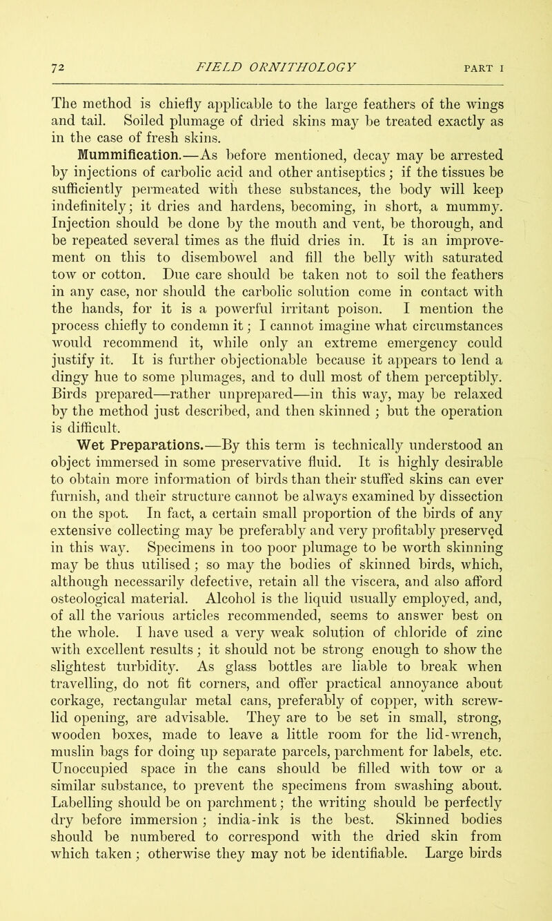 The method is chiefly aj^plicahle to the large feathers of the wings and tail. Soiled plumage of dried skins may be treated exactly as in the case of fresh skins. Mummification.—As before mentioned, decay may be arrested by injections of carbolic acid and other antiseptics ; if the tissues be sufficiently permeated with these substances, the body will keep indefinitely; it dries and hardens, becoming, in short, a mummy. Injection should be done by the mouth and vent, be thorough, and be repeated several times as the fluid dries in. It is an improve- ment on this to disembowel and fill the belly with saturated tow or cotton. Due care should be taken not to soil the feathers in any case, nor should the carbolic solution come in contact with the hands, for it is a powerful irritant poison. I mention the process chiefly to condemn it; I cannot imagine what circumstances would recommend it, while only an extreme emergency could justify it. It is further objectionable because it appears to lend a dingy hue to some plumages, and to dull most of them perceptibly. Birds prepared—rather unprepared—in this way, may be relaxed by the method just described, and then skinned ; but the operation is difficult. Wet Preparations.—By this term is technically understood an object immersed in some preservative fluid. It is highly desirable to obtain more information of birds than their stuffed skins can ever furnish, and their structure cannot be always examined by dissection on the spot. In fact, a certain small proportion of the birds of any extensive collecting may be preferably and very profitably preserved in this way. Specimens in too poor plumage to be worth skinning may be thus utilised; so may the bodies of skinned birds, which, although necessarily defective, retain all the viscera, and also afford osteological material. Alcohol is the liquid usually employed, and, of all the various articles recommended, seems to answer best on the whole. I have used a very weak solution of chloride of zinc with excellent results; it should not be strong enough to show the slightest turbidity. As glass bottles are liable to break when travelling, do not fit corners, and offer practical annoyance about corkage, rectangular metal cans, preferably of copper, with screw- lid opening, are advisable. They are to be set in small, strong, wooden boxes, made to leave a little room for the lid-wrench, muslin bags for doing up separate parcels, parchment for labels, etc. Unoccupied space in the cans should be filled with tow or a similar substance, to prevent the specimens from swashing about. Labelling should be on parchment; the writing should be perfectly dry before immersion; india-ink is the best. Skinned bodies should be numbered to correspond with the dried skin from which taken ; otherwise they may not be identifiable. Large birds