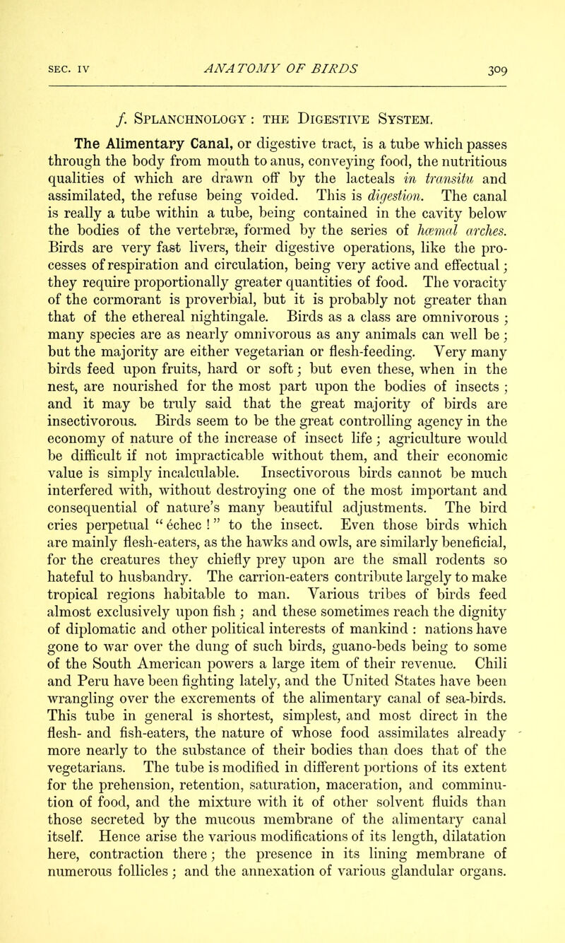 /. Splanchnology : the Digestive System. The Alimentary Canal, or digestive tract, is a tube which passes through the body from mouth to anus, conveying food, the nutritious qualities of which are drawn off by the lacteals in transitu and assimilated, the refuse being voided. This is digestion. The canal is really a tube within a tube, being contained in the cavity below the bodies of the vertebrae, formed by the series of hcemal arches. Birds are very fast livers, their digestive operations, like the pro- cesses of respiration and circulation, being very active and effectual; they require proportionally greater quantities of food. The voracity of the cormorant is proverbial, but it is probably not greater than that of the ethereal nightingale. Birds as a class are omnivorous ; many species are as nearly omnivorous as any animals can well be; but the majority are either vegetarian or flesh-feeding. Very many birds feed upon fruits, hard or soft; but even these, when in the nest, are nourished for the most part upon the bodies of insects ; and it may be truly said that the great majority of birds are insectivorous. Birds seem to be the great controlling agency in the economy of nature of the increase of insect life; agriculture would be difficult if not impracticable without them, and their economic value is simply incalculable. Insectivorous birds cannot be much interfered with, without destroying one of the most important and consequential of nature’s many beautiful adjustments. The bird cries perpetual “ 4chec ! ” to the insect. Even those birds which are mainly flesh-eaters, as the hawks and owls, are similarly beneficial, for the creatures they chiefly prey upon are the small rodents so hateful to husbandry. The carrion-eaters contribute largely to make tropical regions habitable to man. Various tribes of birds feed almost exclusively upon fish ; and these sometimes reach the dignity of diplomatic and other political interests of mankind : nations have gone to war over the dung of such birds, guano-beds being to some of the South American powers a large item of their revenue. Chili and Peru have been fighting lately, and the United States have been wrangling over the excrements of the alimentary canal of sea-birds. This tube in general is shortest, simplest, and most direct in the flesh- and fish-eaters, the nature of whose food assimilates already more nearly to the substance of their bodies than does that of the vegetarians. The tube is modified in different portions of its extent for the prehension, retention, saturation, maceration, and comminu- tion of food, and the mixture with it of other solvent fluids than those secreted by the mucous membrane of the alimentary canal itself. Hence arise the various modifications of its length, dilatation here, contraction there; the presence in its lining membrane of numerous follicles; and the annexation of various glandular organs.