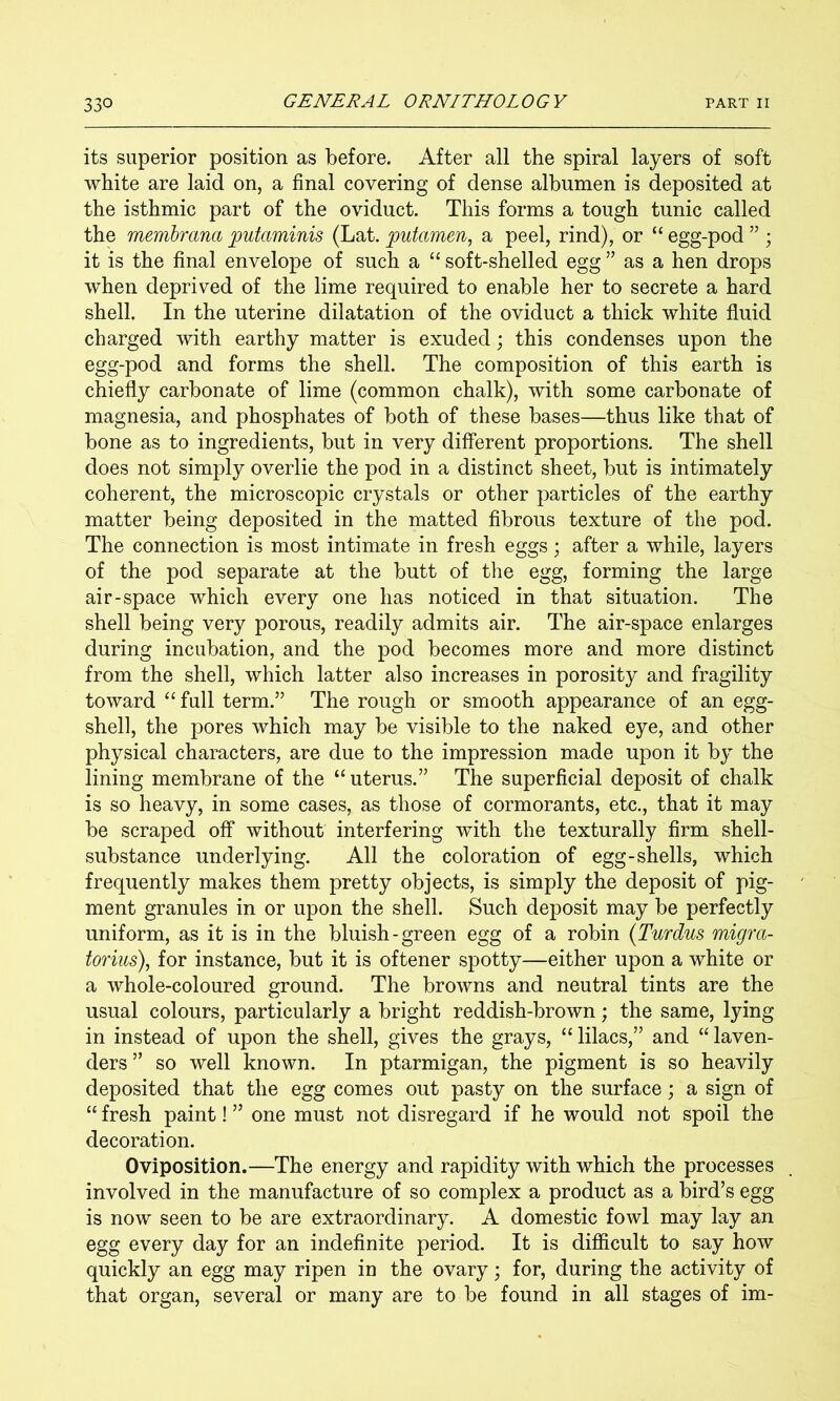 its superior position as before. After all the spiral layers of soft white are laid on, a final covering of dense albumen is deposited at the isthmic part of the oviduct. This forms a tough tunic called the membrana putaminis (Lat. pufamen, a peel, rind), or “ egg-pod ” ; it is the final envelope of such a “ soft-shelled egg ” as a hen drops when deprived of the lime required to enable her to secrete a hard shell. In the uterine dilatation of the oviduct a thick white fluid charged with earthy matter is exuded; this condenses upon the egg-pod and forms the shell. The composition of this earth is chiefly carbonate of lime (common chalk), with some carbonate of magnesia, and phosphates of both of these bases—thus like that of bone as to ingredients, but in very different proportions. The shell does not simply overlie the pod in a distinct sheet, but is intimately coherent, the microscopic crystals or other particles of the earthy matter being deposited in the matted fibrous texture of the pod. The connection is most intimate in fresh eggs; after a while, layers of the pod separate at the butt of the egg, forming the large air-space which every one has noticed in that situation. The shell being very porous, readily admits air. The air-space enlarges during incubation, and the pod becomes more and more distinct from the shell, which latter also increases in porosity and fragility toward full term.” The rough or smooth appearance of an egg- shell, the pores which may be visible to the naked eye, and other physical characters, are due to the impression made upon it by the lining membrane of the “ uterus.” The superficial deposit of chalk is so heavy, in some cases, as those of cormorants, etc., that it may be scraped off without interfering with the texturally firm shell- substance underlying. All the coloration of egg-shells, which frequently makes them pretty objects, is simply the deposit of pig- ment granules in or upon the shell. Such deposit may be perfectly uniform, as it is in the bluish-green egg of a robin (Turdus migm- torius), for instance, but it is oftener spotty—either upon a white or a whole-coloured ground. The browns and neutral tints are the usual colours, particularly a bright reddish-brown; the same, lying in instead of upon the shell, gives the grays, “ lilacs,” and “ laven- ders ” so well known. In ptarmigan, the pigment is so heavily deposited that the egg comes out pasty on the surface; a sign of “ fresh paint! ” one must not disregard if he would not spoil the decoration. Oviposition.—The energy and rapidity with which the processes involved in the manufacture of so complex a product as a bird’s egg is now seen to be are extraordinary. A domestic fowl may lay an egg every day for an indefinite period. It is difficult to say how quickly an egg may ripen in the ovary; for, during the activity of that organ, several or many are to be found in all stages of im-