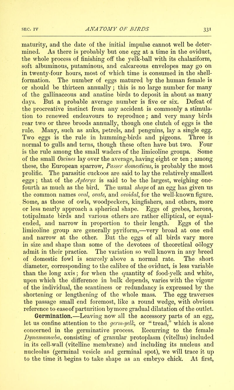 maturity, and the date of the initial impulse cannot well be deter- mined. As there is probably but one egg at a time in the oviduct, the whole process of finishing off the yelk-ball with its chalaziform, soft albuminous, putaminous, and calcareous envelopes may go on in twenty-four hours, most of which time is consumed in the shell- formation. The number of eggs matured by the human female is or should be thirteen annually; this is no large number for many of the gallinaceous and anatine birds to deposit in about as many days. But a probable average number is five or six. Defeat of the procreative instinct from any accident is commonly a stimula- tion to renewed endeavours to reproduce; and very many birds rear two or three broods annually, though one clutch of eggs is the rule. Many, such as auks, petrels, and penguins, lay a single egg. Two eggs is the rule in humming-birds and pigeons. Three is normal to gulls and terns, though these often have but two. Four is the rule among the small waders of the limicoline groups. Some of the small Oscines lay over the average, having eight or ten ; among these, the European sparrow, Passer domesticus, is probably the most prolific. The parasitic cuckoos are said to lay the relatively smallest eggs; that of the Apteryx is said to be the largest, weighing one- fourth as much as the bird. The usual shape of an egg has given us the common names oval, ovate, and ovoidal, for the well-known figure. Some, as those of owls, woodpeckers, kingfishers, and others, more or less nearly approach a spherical shape. Eggs of grebes, herons, totipalmate birds and various others are rather elliptical, or equal- ended, and narrow in proportion to their length. Eggs of the limicoline group are generally pyriform,—very broad at one end and narrow at the other. But the eggs of all birds vary more in size and shape than some of the devotees of theoretical oology admit in their practice. The variation so well known in any breed of domestic fowl is scarcely above a normal rate. The short diameter, corresponding to the calibre of the oviduct, is less variable than the long axis; for when the quantity of food-yelk and white, upon which the difference in bulk depends, varies with the vigour of the individual, the scantiness or redundancy is expressed by the shortening or lengthening of the whole mass. The egg traverses the passage small end foremost, like a round wedge, with obvious reference to ease of parturition by more gradual dilatation of the outlet. Germination.—Leaving now all the accessory parts of an egg, let us confine attention to the germ-yelk, or “ tread,” which is alone concerned in the germinative process. Eecurring to the female Dynanwbmoeha, consisting of granular protoplasm (vitellus) included in its cell-wall (vitelline membrane) and including its nucleus and nucleolus (germinal vesicle and germinal spot), we will trace it up to the time it begins to take shape as an embryo chick. At first,