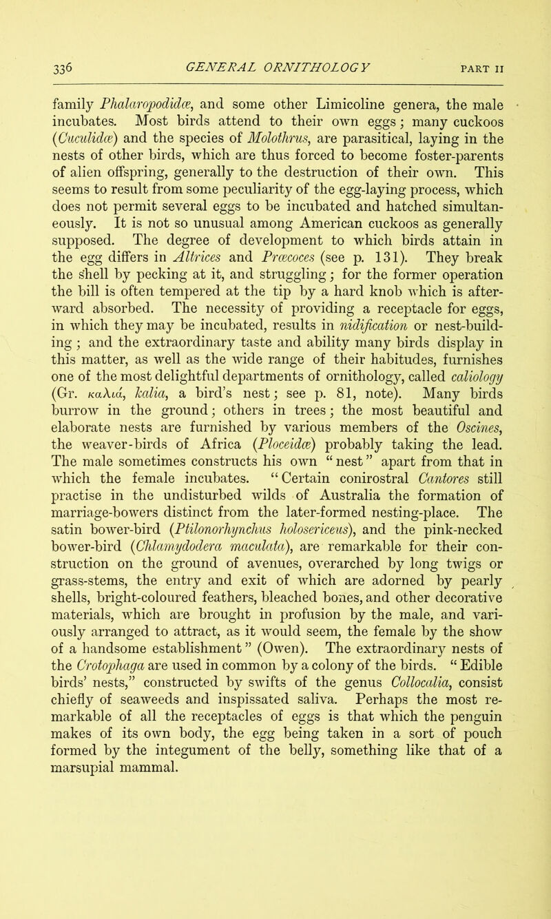 family Phalaropodidce, and some other Limicoline genera, the male incubates. Most birds attend to their own eggs; many cuckoos (Cuculidm) and the species of Molothrus, are parasitical, laying in the nests of other birds, which are thus forced to become foster-parents of alien offspring, generally to the destruction of their own. This seems to result from some peculiarity of the egg-laying process, which does not permit several eggs to be incubated and hatched simultan- eously. It is not so unusual among American cuckoos as generally supposed. The degree of development to which birds attain in the egg differs in AUrices and Prcecoces (see p. 131). They break the shell by pecking at it, and struggling; for the former operation the bill is often tempered at the tip by a hard knob which is after- ward absorbed. The necessity of providing a receptacle for eggs, in which they may he incubated, results in nidification or nest-build- ing ; and the extraordinary taste and ability many birds display in this matter, as well as the wide range of their habitudes, furnishes one of the most delightful departments of ornithology, called caliology (Gr. KaXid^ kalia, a bird’s nest; see p. 81, note). Many birds burrow in the ground; others in trees; the most beautiful and elaborate nests are furnished by various members of the Oscines, the weaver-birds of Africa (Ploceidce) probably taking the lead. The male sometimes constructs his own “ nest ” apart from that in which the female incubates. “Certain conirostral Cantores still practise in the undisturbed wilds of Australia the formation of marriage-bowers distinct from the later-formed nesting-place. The satin bower-bird {Ptilonorhynclius holosericeus)^ and the pink-necked bower-bird {Chlamydodera maculata), are remarkable for their con- struction on the ground of avenues, overarched by long twigs or grass-stems, the entry and exit of which are adorned by pearly shells, bright-coloured feathers, bleached bones, and other decorative materials, which are brought in profusion by the male, and vari- ously arranged to attract, as it would seem, the female by the show of a handsome establishment ” (Owen). The extraordinary nests of the Crotophaga are used in common by a colony of the birds. “ Edible birds’ nests,” constructed by swifts of the genus Collocalia^ consist chiefly of seaweeds and inspissated saliva. Perhaps the most re- markable of all the receptacles of eggs is that which the penguin makes of its own body, the egg being taken in a sort of pouch formed by the integument of the belly, something like that of a marsupial mammal.