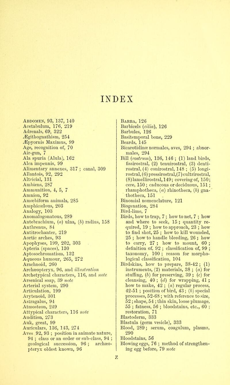 INDEX Abdomen, 93, 137, 140 Acetabulum, 176, 219 Adrenals, 69, 322 iEgitlioguathism, 254 ^pyornis Maximus, 99 Age, recognition of, 70 Air-gun, 7 Ala spuria (Alula), 162 Alca impennis, 99 Alimentary annexes, 317 ; canal, 309 Allantois, 92, 292 Altricial, 131 Ambiens, 287 Ammunition, 4, 5, 7 Amnion, 92 Amoebiform animals, 285 Amphicoelous, 203 Analogy, 103 Anomalogonatous, 289 Antebrachium, (a) ulna, (b) radius, 158 Anthrenus, 84 Antitrochanter, 219 Aortic arches, 93 Apophyses, 199, 202, 303 Apteria (spaces), 130 Aptosochromatism, 132 Aqueous humour, 265, 272 Arachnoid, 260 Archaeopteryx, 96, and illustration Archetypical characters, 116, and note Arsenical soap, 39 note Arterial system, 290 Articulation, 199 Arytenoid, 301 Astragalus, 94 Atmosteon, 249 Attypical characters, 116 note Audition, 273 Auk, great, 99 Auriculars, 136, 143, 274 Aves ,92, 93 ; position in animate nature, 94 ; class or an order or sxib-class, 94 ; geological succession, 96 ; archaeo- pteryx oldest known, 96 Z Barba, 126 Barbicels [cilia), 126 Barbules, 126 Basitemporal bone, 229 Beards, 145 Bicarotidinae normales, aves, 294 ; abnor- males, 294 Bill [rostrum), 136, 146 ; (1) land birds, fissirostral, (2) tenuirostral, (3) denti- rostral, (4) conirostral, 148 ; (5) longi- rostral, (6) pressirostral,(7) cultrirostral, (8)lamellirostral, 149; covering of, 150; cere, 150; caducous or deciduous, 151; rhamphotheca, [a) rhinotheca, [b) gna- thotheca, 151 Binomial nomenclature, 121 Biogenation, 284 Bird-lime, 7 Birds, how to trap, 7 ; how to net, 7 ; how and where to seek, 15 ; quantity re- quired, 19 ; how to approach, 23 ; how to find shot, 25 ; how to kill wounded, 25 ; how to handle bleeding, 26 ; how to carry, 27 ; how to mount, 60 ; definition of, 92 ; classification of, 99 ; taxonomy, 100 ; reason for morpho- logical classification, 104 Birdskins, how to prepare, 38-42 ; (1) instruments, (2) materials, 38 ; [a) for stuffing, [b) for preserving, 39 ; (c) for cleansing, 40 ; [d) for wrapping, 41 ; how to make, 42 ; [a) regular process, 42-51 ; position of bird, 43 ; [b) special processes, 52-68 ; with reference to size, 52 ; shape, 54 ; thin skin, loose plumage, 55 ; fatness, 56 ; bloodstains, etc., 60 ; restoration, 71 Blastoderm, 333 Blastula (germ vesicle), 333 Blood, 289; serum, coagulum, plasma, 290 Bloodstains, 56 Blowing eggs, 7 6 ; method of strengthen- ing egg before, 79 note