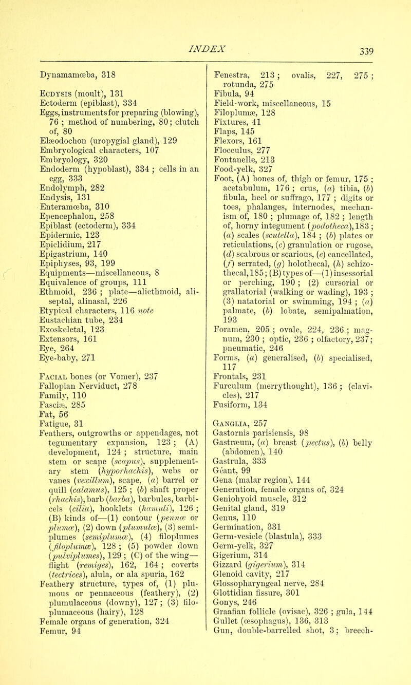 Dyuamamoeba, 318 Ecdtsis (moult), 131 Ectoderm (epiblast), 334 Eggs, instruments for preparing (blowing), 76 ; method of numbering, 80; clutch of, 80 Elseodochon (uropygial gland), 129 Embryological characters, 107 Embryology, 320 Endoderm (hypoblast), 334 ; cells in an egg, 333 Endolymph, 282 Endysis, 131 Enteramoeba, 310 Epencephalon, 258 Epiblast (ectoderm), 334 Epidermic, 123 Epiclidium, 217 Epigastrium, 140 Epiphyses, 93, 199 Equipments—miscellaneous, 8 Equivalence of groups. 111 Ethmoid, 236 ; plate—aliethmoid, ali- septal, alinasal, 226 Etypical characters, 116 note Eustachian tube, 234 Exoskeletal, 123 Extensors, 161 Eye, 264 Eye-baby, 271 Facial bones (or Vomer), 237 Fallopian ISTerviduct, 278 Family, 110 Fascife, 285 Fat, 56 Fatigue, 31 Feathers, outgrowths or appendages, not tegumentary expansion, 123 ; (A) development, 124 ; structure, main stem or scape {scapus), supplement- ary stem {hyporhacMs), webs or vanes [vexillum), scape, {a) barrel or quill {calamus), 125 ; (5) shaft proper {rhachis), barb {harha), barbules, barbi- cels [cilia], booklets [hamuli], 126 ; (B) kinds of—(1) contour [pennce or plumce], (2) down [plumulce], (3) semi- plumes [semiplumce], (4) filoplumes [filoplumoe], 128 ; (5) powder down [pulviplumes], 129 ; (C) of the wing— flight [remiges], 162, 164 ; coverts [tectrices], alula, or ala spuria, 162 Feathery structure, types of, (1) plu- mous or pennaceous (feathery), (2) plumulaceous (downy), 127; (3) filo- plumaceous (hairy), 128 Female organs of generation, 324 Femur, 94 Fenestra, 213; ovalis, 227, 275 ; rotunda, 275 Fibula, 94 Field-work, miscellaneous, 15 Filoplumae, 128 Fixtures, 41 Flaps, 145 Flexors, 161 Flocculus, 277 Fontanelle, 213 Food-yelk, 327 Foot, (A) bones of, thigh or femur, 175 ; acetabulum, 176 ; crus, [a] tibia, (6) fibula, heel or suffrago, 177 ; digits or toes, phalanges, internodes, mechan- ism of, 180 ; plumage of, 182 ; length of, horny integument [podotheca],1^2>; [a] scales [scutella], 184 ; (6) plates or reticulations, (c) granulation or rugose, [d] scabrous or scarious, [e] cancellated, (/) serrated, [g] holothecal, [h] schizo- thecal,185; (B) types of—(l)insessorial or perching, 190 ; (2) cursorial or grallatorial (walking or wading), 193 ; (3) natatorial or swimming, 194 ; [a] palmate, (6) lobate, semipalmation, 193 Foramen, 205 ; ovale, 224, 236 ; mag- num, 230 ; optic, 236 ; olfactory, 237; pneumatic, 246 Forms, [a] generalised, [h] specialised, 117 Frontals, 231 Furculum (merrythought), 136 ; (clavi- cles), 217 Fusiform, 134 Ganglia, 257 Gastornis parisiensis, 98 Gastreeum, [a] breast [pectus), [h] belly (abdomen), 140 Gastrula, 333 Geant, 99 Gena (malar region), 144 Generation, female organs of, 324 Geniohyoid muscle, 312 Genital gland, 319 Genus, 110 Germination, 331 Germ-vesicle (blastula), 333 Germ-yelk, 327 Gigerium, 314 Gizzard [gigerium], 314 Glenoid cavity, 217 Glossopharyngeal nerve, 284 Glottidian fissure, 301 Gonys, 246 Graafian follicle (ovisac), 326 ; gula, 144 Gullet (cEsophagus), 136, 313 Gun, double-barrelled shot, 3; breech-