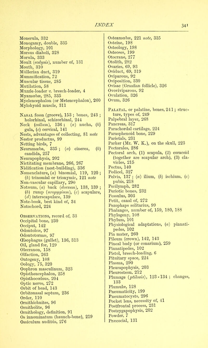 Monerula, 332 Monogamy, double, 335 Morphology, 101 Morsus diaboli, 328 Morula, 333 Moult {ecdysis), number of, 131 Mouth, 310 Mullerian duct, 319 Mummification, 72 Muscular tissue, 285 Mutilation, 58 Muzzle-loader v. breech-loader, 4 Myamoebse, 285, 335 Myelencephalon (or Metencephalon), 260 Mylohyoid muscle, 311 Nasal fossa (groove), 153 ; bones, 243 ; holorhinal, schizorhinal, 244 Neck {collum), 136 ; {a) nucha, (5) gula, (c) cervical, 141 Nests, advantages of collecting, 81 note Nestor productus, 99 Netting birds, 7 Neuramceba, 335 ; {a) cinerea, (5) Candida, 257 Neurapophysis, 202 Nictitating membrane, 266, 267 Nidification (nest-building), 336 Nomenclature, {a) binomial, 119, 120 ; (6) trinomial or trionymic, 121 note Non-vascular capillary, 290 Notaeum, (a) back {dorsum), 138, 139 ; {h) rump {uropygium), (c) scapulare, (d) interscapulare, 139 Note-book, best kind of, 34 Notochord, 224 Observations, record of, 33 Occipital bone, 230 Occiput, 142 Odontolcee, 97 Odontotormse, 97 CEsophagus (gullet), 136, 313 Oil, gland for, 129 Olecranon, 158 Olfaction, 263 Ontogeny, 108 Oology, 75, 320 Oophron masculinum, 323 Opisthencephalon, 258 Opisthocoelous, 204 Optic nerve, 272 Orbit of head, 143 Orbitonasal septum, 236 Order, 110 Ornithichnites, 96 Ornitholite, 96 Ornithology, definition, 91 Os innominatum (haunch-bone), 219 Ossiculum auditus, 276 Osteamcebae, 221 note, 335 Osteine, 198 Osteology, 198 Osteoses, 199 Otocrane, 277 Otolith, 282 Ovaries, 69, 93 Oviduct, 69, 319 Oviparous, 92 Oviposition, 330 Ovisac (Graafian follicle), 326 Ovoviviparous, 92 Ovulation, 326 Ovum, 326 Palatal, or palatine, bones, 241; struc- ture, types of, 249 Palpebral layer, 268 Pancreas, 317 Parachordal cartilage, 224 Parasphenoid bone, 229 *pQ Yi-j p+o 1 Qj 0^1 Parker (Mr. W. K.), on the skull, 223 Pectorales, 286 Pectoral arch, (1) scapula, (2) coracoid (together are scapular arch), (3) cla- vicles, 215 Pectus, 140 Pedicel, 327 Pelvis, 137 ; (a) ilium, (6) ischium, (c) pubis, 218 Perilymph, 282 Periotic bones, 232 Pessulus, 303 Petit, canal of, 272 Pezophaps solitarius, 99 Phalanges, number of, 159, 180, 188 Phylogeny, 108 Phylum, 101 Physiological adaptations, (a) pinnati- pedes, 102 Pia mater, 260 Pileum (crown), 142, 143 Pineal body (or conarium), 259 Pinnatipedes, 102 Pistol, breech-loading, 6 Pituitary space, 224 Plasma, 290 Pleurapophysis, 203 Pleurosteon, 212 Plumage {ptilosis), 123-134; changes, 133 Plumulse, 128 Pneumaticity, 199 Pneumatocysts, 296 Pocket lens, necessity of, 41 Postfrontal process, 231 Postzygapophysis, 202 Powder, 7 Prcecocial, 131