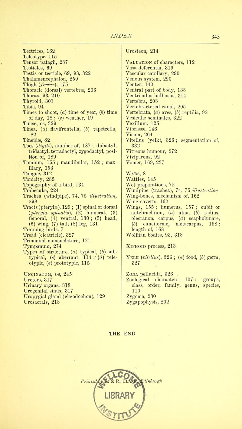 Tectrices, 162 Teleotype, 115 Tensor patagii, 287 Testicles, 69 Testis or testicle, 69, 93, 322 Thalamencephalon, 259 Thigli {femur), 175 Thoracic (dorsal) vertebrae, 206 Thorax, 93, 210 Thyroid, 301 Tibia, 94 Times to shoot, (a) time of year, (5) time of day, 18 ; (c) weather, 19 Tincae, os, 329 Tinea, {a) flavifrontella, (5) tapetzella, 82 Tineidae, 82 Toes {digiii), number of, 187 ; didactyl, tridactyl, tetradactyl, zygodactyl, posi- tion of, 189 Tomium, 155 ; mandibular, 152 ; max- illary, 153 Tongue, 312 Tonicity, 285 Topography of a bird, 134 Trabeculae, 224 Trachea (windpipe), 74, 75 illustration, 298 Tracts (pterylae), 129 ; (1) spinal or dorsal {joteryla spinalis), (2) humeral, (3) femoral, (4) ventral, 130 ; (5) head, (6) wing, (7) tail, (8) leg, 131 Trapping birds, 7 Tread (cicatricle), 327 Trinomial nomenclature, 121 Tympanum, 274 Types of structure, (<x) typical, (5) sub- typical, (c) aberrant, 114 (c^) tele- otypic, (e) prototypic, 115 Uncinatum, os, 245 Ureters, 317 Urinary organs, 318 Urogenital sinus, 317 Uropygial gland (elaeodochon), 129 Urosacrals, 218 Urosteon, 214 Valuation of characters, 112 Vasa deferentia, 319 Vascular capillary, 290 Venous system, 290 Venter, 140 Ventral part of body, 138 Ventricuius bulbosus, 314 Vertebra, 203 Vertebrarterial canal, 205 Vertebrata, {a) aves, (5) reptilia, 92 Vesiculae seminales, 322 Vexillum, 125 Vibrissae, 146 Vision, 264 Vitellus (yelk), 326 ; segmentation of, 332 Vitreous humour, 272 Viviparous, 92 Vomer, 169, 237 Wads, 8 Wattles, 145 Wet preparations, 72 Windpipe (trachea), 74, 75 illustroMon Wing-bones, mechanism of, 162 Wing-coverts, 162 Wings, 155 ; humerus, 157; cubit or antebrachium, {a) ulna, {h) radius, olecranon, carpus, {a) scapholunare, (&) cuneiforme, metacarpusj 158; length of, 168 Wolffian bodies, 93, 318 Xiphoid process, 213 Yelk {vitellus), 326 ; {a) food, {h) germ, 327 Zona pellucida, 326 , Zoological characters, 107 ; groups, class, order, family, genus, species, 110 Zygoma, 230 Zygapophysis, 202 THE END 'dinbur^h