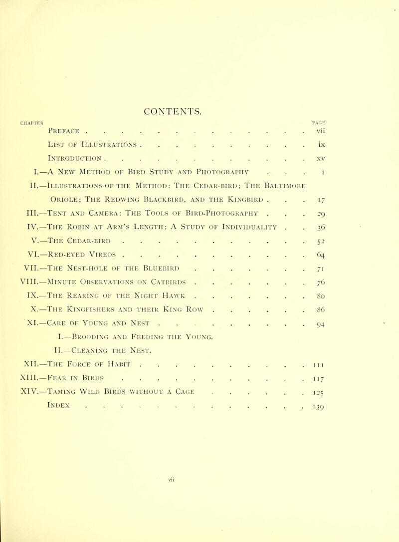 CHAPTER CONTENTS. PAGE Preface ....... List of Illustrations Introduction I.—A New Method of Bird Study and Photography II.—Illustrations of the Method: The Cedar-bird; The Baltimore Oriole; The Redwing Blackbird, and the Kingbird . III. —Tent and Camera: The Tools of Bird-Photography . IV. —The Robin at Arm’s Length; A Study of Individuality . V.—The Cedar-bird VI.—Red-eyed Vireos VII.—The Nest-hole of the Bluebird ....... VIII.—Minute Observations on Catbirds ....... IX.—The Rearing of the Night Hawk X.—The Kingfishers and their King Row ...... XI.—Care of Young and Nest ......... I.—Brooding and Feeding the Young. II.—Cleaning the Nest. XII.—The Force of Habit XIII. —Fear in Birds XIV. —Taming Wild Birds without a Cage Index ..... vii ix xv I 17 29 36 52 64 7i 76 80 86 94 111 117 !25 i39