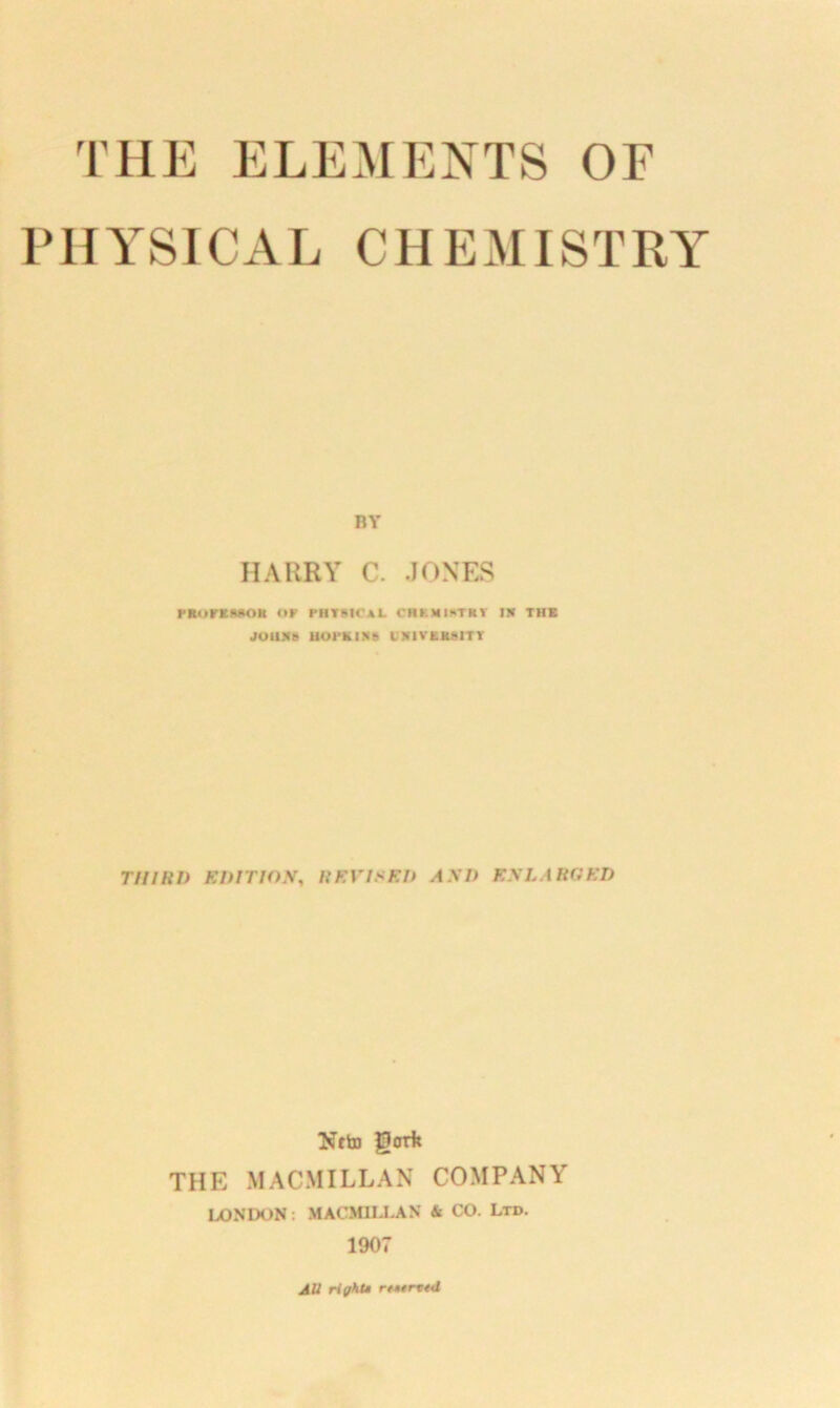 PHYSICAL CHE MIST RY BY HARRY C. JONES rioriDMtu or physical chemistry in thk JOHNS HOPKINS UNIVERSITY THIRD EDITION, REVISED AND ENLARGED Nfto gorfe THE MACMILLAN COMPANY LONDON: MACMILLAN & CO. Ltd. 1907 AU riyht*