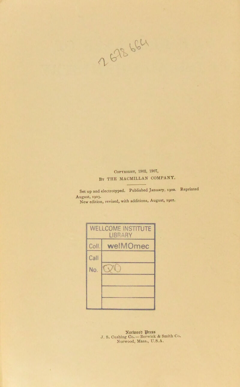 Copyright, 1902, 190T, By THE MACMILLAN COMPANY. Set up and electrotyped. Published January, 190a. Reprinted August, 1903. New edition, revised, with additions, August, 1907. WELLCOME INSTITUTE LIBRARY Coll. welMOmec Call No. <30 Nortnonb Jprcss J. g. Cushing Co. — Berwick & Smith Co. Norwood, Mass., U.S.A.