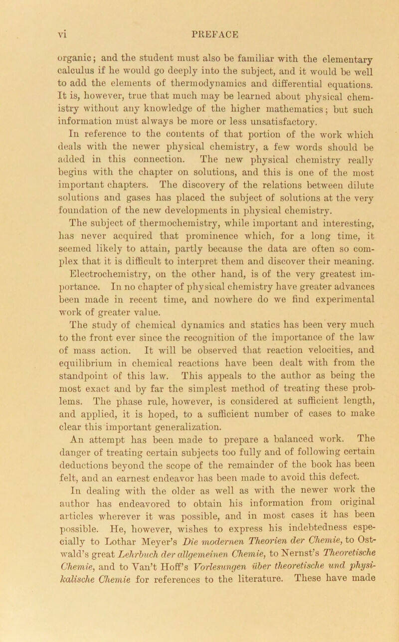 organic; and the student must also be familiar with the elementary- calculus if he would go deeply into the subject, and it would be well to add the elements of thermodynamics and differential equations. It is, however, true that much may be learned about physical chem- istry without any knowledge of the higher mathematics; but such information must always be more or less unsatisfactory. In reference to the contents of that portion of the work which deals with the newer physical chemistry, a few words should be added in this connection. The new physical chemistry really begins with the chapter on solutions, and this is one of the most important chapters. The discovery of the relations between dilute solutions and gases has placed the subject of solutions at the very foundation of the new developments in physical chemistry. The subject of thermochemistry, while important and interesting, has never acquired that prominence which, for a long time, it seemed likely to attain, partly because the data are often so com- plex that it is difficult to interpret them and discover their meaning. Electrochemistry, on the other hand, is of the very greatest im- portance. In no chapter of physical chemistry have greater advances been made in recent time, and nowhere do we find experimental work of greater value. The study of chemical dynamics and statics has been very much to the front ever since the recognition of the importance of the law of mass action. It will be observed that reaction velocities, and equilibrium in chemical reactions have been dealt with from the standpoint of this law. This appeals to the author as being the most exact and by far the simplest method of treating these prob- lems. The phase rule, however, is considered at sufficient length, and applied, it is hoped, to a sufficient number of cases to make clear this important generalization. An attempt has been made to prepare a balanced work. The danger of treating certain subjects too fully and of following certain deductions beyond the scope of the remainder of the book has been felt, and an earnest endeavor has been made to avoid this defect. In dealing with the older as well as with the newer work the author has endeavored to obtain his information from original articles wherever it was possible, and in most cases it has been possible. He, however, wishes to express his indebtedness espe- cially to Lotliar Meyer’s Die modernen Theorien der Cliemie, to Ost- wald’s great Lehrbuch der allgemeinen Cliemie, toNernst’s Theoretisclie Cliemie, and to Van’t Hoff’s Vorlesungen iiber theoretisclie und physi- kalische Cliemie for references to the literature. These have made