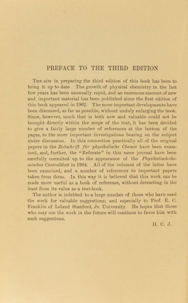 PREFACE TO THE THIRD EDITION The aim in preparing the third edition of this book has been to bring it up to date, The growth of physical chemistry in the last few years has been unusually rapid, and an enormous amount of new and important material has been published since the first edition of this book appeared in 1902. The more important developments have been discussed, as far as possible, without unduly enlarging the book. Since, however, much that is both new and valuable could not be brought directly within the scope of the text, it has been decided to give a fairly large number of references at the bottom of the pages, to the more important investigations bearing on the subject under discussion. In this connection practically all of the original papers in the Zeitschrift fur physikalische Chemie have been exam- ined, and, further, the “lieferate” in this same journal have been carefully consulted up to the appearance of the Physikalisch-che- misches Centralblatt in 1904. All of the volumes of the latter have been examined, and a number of references to important papers taken from them. In this way it is believed that this work can be made more useful as a book of reference, without detracting in the least from its value as a text-book. The author is indebted to a large number of those who have used the work for valuable suggestions; and especially to Prof. E. 0. Franklin of Leland Stanford, Jr. University. He hopes that those who may use the work in the future will continue to favor him with such suggestions. H. C. J.