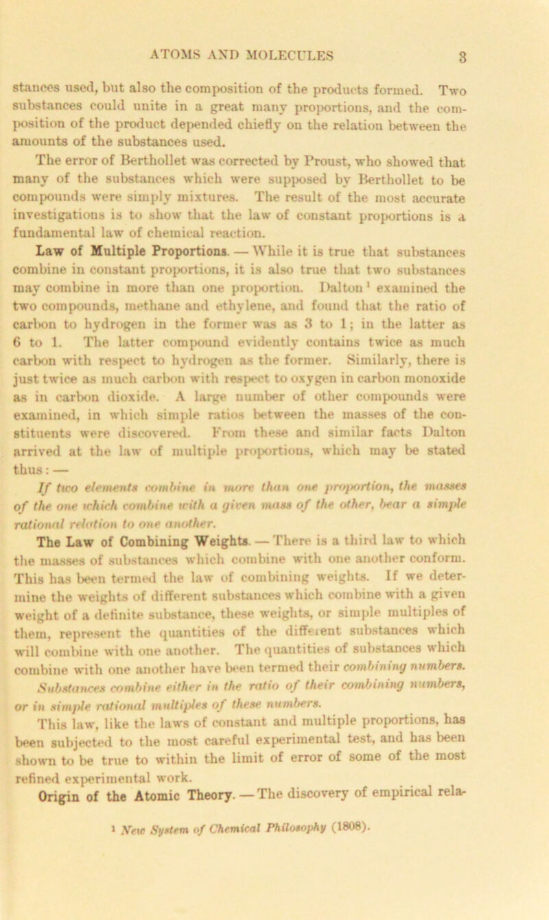 stances used, but also the composition of the products formed. Two substances could unite in a great many proportions, and the com- position of the product depended chiefly on the relation between the amounts of the substances used. The error of Berthollet was corrected by Proust, who showed that many of the substances which were supposed by Berthollet to be compounds were simply mixtures. The result of the most accurate investigations is to show that the law' of constant proportions is a fundamental law of chemical reaction. Law of Multiple Proportions. — While it is true that substances combine in constant proportions, it is also true that two substances may combine in more than one proportion. Dalton1 examined the two compounds, methane and ethylene, and found that the ratio of carl»on to hydrogen in the former was as 3 to 1; in the latter as 6 to 1. The latter compound evidently contains twice as much carbon with resj>ect to hydrogen as the former. Similarly, there is just twice as much carbon with respect to oxygen in carbon monoxide as in carbon dioxide. A large number of other compounds were examined, in which simple ratios between the masses of the con- stituents were discovered. From these and similar facts Dalton arrived at the law of multiple proportions, wdiich may be stated thus:— If two element* combine in more than one proportion, the masses of the one which combine with a given mass of the other. bear a simple rational relation to one another. The Law of Combining Weights. — There is a third law to which the masses of substances which combine with one another conform. This has been termed the law of combining weights. If we deter- mine the weights of different substances which combine with a given weight of a definite substance, these weights, or simple multiples of them, represent the quantities of the diffeient substances which will combine with one another. The quantities of substances which combine with one another have been termed their combining numbers. Substances combine either in the ratio of their combining numbers, or in simple rational multiples of these numbers. This law', like the laws of constant and multiple proportions, has been subjected to the most careful experimental test, and has been show'n to be true to within the limit of error of some of the most refined experimental work. Origin of the Atomic Theory —The discovery of empirical rela- 1 AVtc System of Chemical Philosophy (1808).