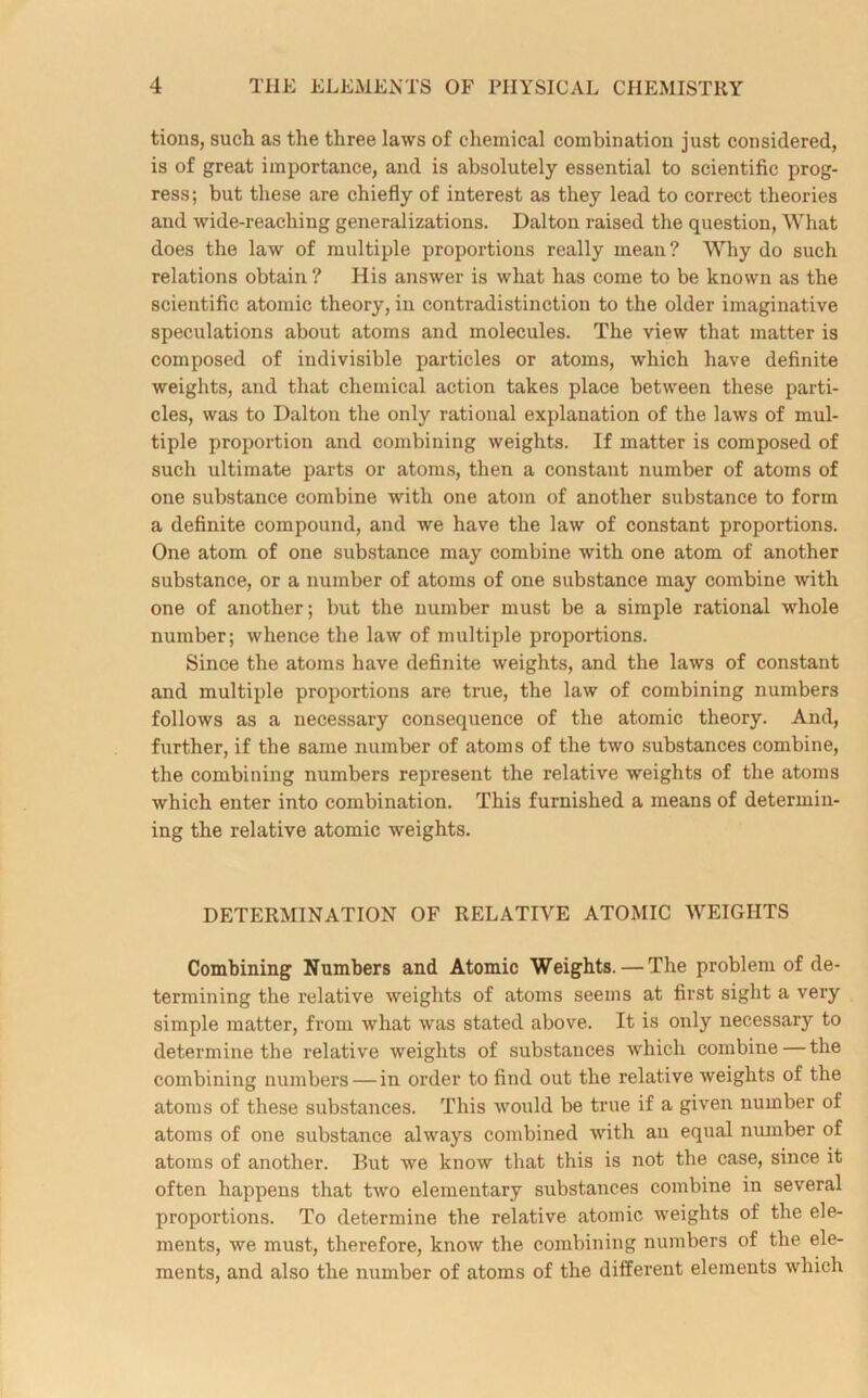 tions, such as the three laws of chemical combination just considered, is of great importance, and is absolutely essential to scientific prog- ress; but these are chiefly of interest as they lead to correct theories and wide-reaching generalizations. Dalton raised the question, What does the law of multiple proportions really mean? Why do such relations obtain ? His answer is what has come to be known as the scientific atomic theory, in contradistinction to the older imaginative speculations about atoms and molecules. The view that matter is composed of indivisible particles or atoms, which have definite weights, and that chemical action takes place between these parti- cles, was to Dalton the only rational explanation of the laws of mul- tiple proportion and combining weights. If matter is composed of such ultimate parts or atoms, then a constant number of atoms of one substance combine with one atom of another substance to form a definite compound, and we have the law of constant proportions. One atom of one substance may combine with one atom of another substance, or a number of atoms of one substance may combine with one of another; but the number must be a simple rational whole number; whence the law of multiple proportions. Since the atoms have definite weights, and the laws of constant and multiple proportions are true, the law of combining numbers follows as a necessary consequence of the atomic theory. And, further, if the same number of atoms of the two substances combine, the combining numbers represent the relative weights of the atoms which enter into combination. This furnished a means of determin- ing the relative atomic weights. DETERMINATION OF RELATIVE ATOMIC WEIGHTS Combining Numbers and Atomic Weights. — The problem of de- termining the relative weights of atoms seems at first sight a very simple matter, from what was stated above. It is only necessary to determine the relative weights of substances which combine — the combining numbers — in order to find out the relative weights of the atoms of these substances. This would be true if a given number of atoms of one substance always combined with an equal number of atoms of another. But we know that this is not the case, since it often happens that two elementary substances combine in several proportions. To determine the relative atomic weights of the ele- ments, we must, therefore, know the combining numbers of the ele- ments, and also the number of atoms of the different elements which