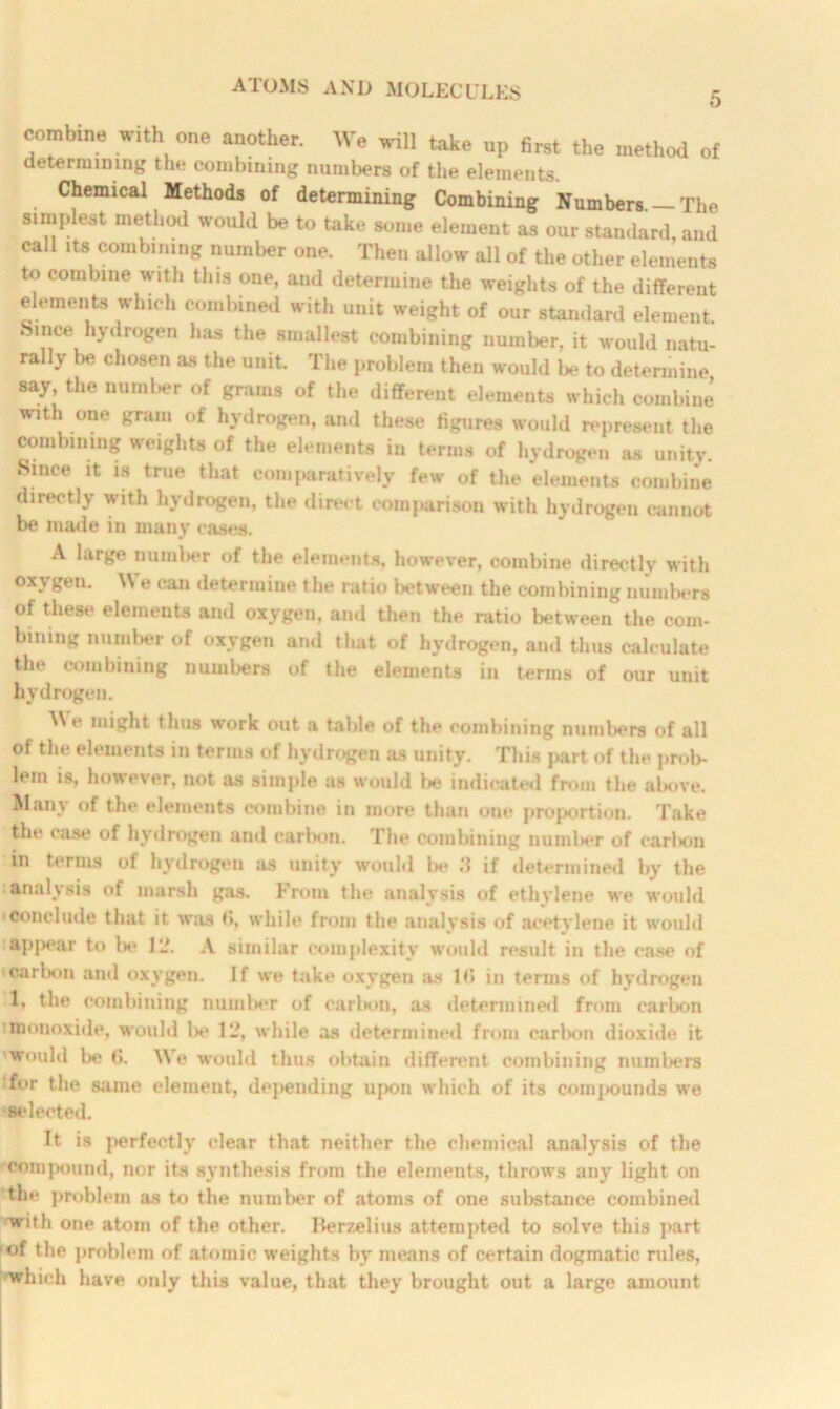5 combine with one another. We will take up first the method of determining the combining numbers of the elements. Chemical Methods of determining Combining Numbers. —The simplest method would be to take some element as our standard, and call its combining number one. Then allow all of the other elements to combine with this one, and determine the weights of the different elements which combined with unit weight of our standard element. Since hydrogen has the smallest combining number, it would natu- rally be chosen as the unit. The problem then would lx* to determine say, the number of grams of the different elements which combine with one gram of hydrogen, and these figures would represent the combining weights of the elements in terms of hydrogen as unity. .Since it is true that comparatively few of the elements combine directly with hydrogen, the direct comparison with hydrogen cannot be made in many cases. A large number of the elements, however, combine directly with oxygen. We can determine the ratio between the combining numbers of these elements and oxygen, and then the ratio between the com- bining number of oxygen and that of hydrogen, and thus calculate the combining numbers of the elements in terms of our unit hydrogen. We might thus work out a table of the combining numbers of all of the elements in terms of hydrogen as unity. This part of the prob- lem is, however, not as simple as would lie indicated from the above. Many of the elements combine in more than one proportion. Take the case of hydrogen and carbon. The combining number of carlxm in terms of hydrogen as unity would be .‘1 if determined by the analysis of marsh gas. From the analysis of ethylene we would conclude that it was (>, while from the analysis of acetylene it would appear to Ik* ll\ A similar complexity would result in the case of carbon and oxygen. If we Lake oxygen as 1(5 in terms of hydrogen 1, the combining number of carbon, as determined from carbon monoxide, would Ik* 1L*, while as determined from earlion dioxide it would be (I. We would thus obtain different combining numbers :for the same element, depending upon which of its coini>ounds wre selected. It is perfectly clear that neither the chemical analysis of the compound, nor its synthesis from the elements, throws any light on the problem as to the number of atoms of one substance combined ewith one atom of the other. Berzelius attempted to solve this part of the problem of atomic weights by means of certain dogmatic rules, which have only this value, that they brought out a large amount