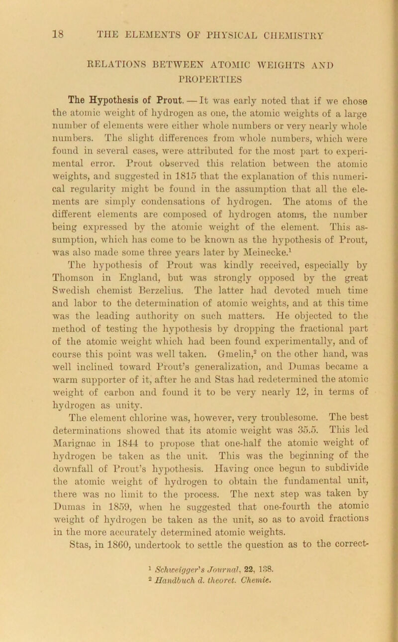 RELATIONS BETWEEN ATOMIC WEIGHTS AND PROPERTIES The Hypothesis of Prout. — It was early noted that if we chose the atomic weight of hydrogen as one, the atomic weights of a large number of elements were either whole numbers or very nearly whole numbers. The slight differences from whole numbers, which were found in several cases, were attributed for the most part to experi- mental error. Prout observed this relation between the atomic weights, and suggested in 1815 that the explanation of this numeri- cal regularity might be found in the assumption that all the ele- ments are simply condensations of hydrogen. The atoms of the different elements are composed of hydrogen atoms, the number being expressed by the atomic weight of the element. This as- sumption, which has come to be known as the hypothesis of Prout, was also made some three years later by Meinecke.1 The hypothesis of Prout was kindly received, especially by Thomson in England, but was strongly opposed by the great Swedish chemist Berzelius. The latter had devoted much time and labor to the determination of atomic weights, and at this time was the leading authority on such matters. He objected to the method of testing the hypothesis by dropping the fractional part of the atomic weight which had been found experimentally, and of course this point was well taken. Gmelin,2 on the other hand, was well inclined toward Prout’s generalization, and Dumas became a warm supporter of it, after he and Stas had redetermined the atomic weight of carbon and found it to be very nearly 12, in terms of hydrogen as unity. The element chlorine was, however, very troublesome. The best determinations showed that its atomic weight was 35.5. This led Marignac in 1844 to propose that one-half the atomic weight of hydrogen be taken as the unit. This was the beginning of the downfall of Prout’s hypothesis. Having once begun to subdivide the atomic weight of hydrogen to obtain the fundamental unit, there was no limit to the process. The next step was taken by Dumas in 1859, when he suggested that one-fourth the atomic weight of hydrogen be taken as the unit, so as to avoid fractions in the more accurately determined atomic weights. Stas, in 1800, undertook to settle the question as to the correct- 1 Schweigger's Journal, 22, 138. 2 Handbuch d. theoret. Chemie.