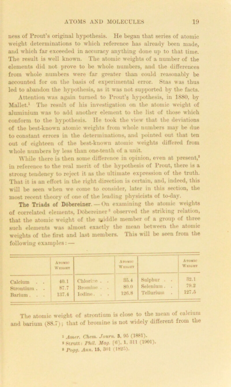 ness of Front's original hypothesis. He began that series of atomic weight determinations to which reference has already been made, and which far exceeded in accuracy anything done up to that time. The result is well known. The atomic weights of a number of the elements did not prove to be whole numbers, and the differences from whole numbers were far greater than could reasonably be accounted for on the basis of experimental error. Stas was thus led to altandon the hypothesis, as it was not supi>orted by the facts. Attention was again turned to Prout’tj hypothesis, in 1880. by Mallet.1 The result of his investigation on the atomic weight of aluminium was to add another element to the list of those which conform to the hypothesis. He took the view that the deviations of the best-known atomic weights from whole numbers may be due to constant errors in the determinations, and pointed out that ten out of eighteen of the best-known atomic weights differed from whole numbers by less than one-tenth of a unit. While there is then some difference in opinion, even at present,* * in reference to the real merit of the hypothesis of Prout, there is a strong tendency to reject it as the ultimate expression of the truth. That it is an effort in the right direction is certain, and, indeed, this will be seen when we come to consider, later in this section, the most recent theory of one of the leading physicists of to-day. The Triads of Dobereiner.—On examining the atomic weights of correlated elements, Drtbereiner* observed the striking relation, that the atomic weight of the middle member of a group of three such elements was almost exactly the mean between the atomic weights of the first and last members. This will be seen from the following examples: — Atomic Weight Atomic W EIGHT Atomic Weight Calcium . . 40.1 Chlori:*o . . 35.4 Sulphur . . 32.1 Strontium . . 87.7 Bromine . • 80.0 Selenium. . 79.2 Barium. . . 187.4 Iodine. . . 126.8 Tellurium 127.5 The atomic weight of strontium is close to the mean of calcium and barium (88.7); that of bromine is not widely different from the 1 Amrr. Ctiem. Jovrn. 3. 96 (1881). » Strutt: Phil. Mn>/. [H], 1. 311 (1901). • Po<jg. Ann. 16, 301 (182*>).