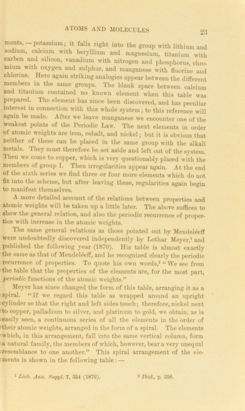 23 ments, potassium; it falls right into the group with lithium and sodium, calcium with beryllium and magnesium, titanium with carbon and silicon, vanadium with nitrogen and phosphorus, chro- mium with oxygen and sulphur, and manganese with fluorine and chlorine. Here again striking analogies appear between the different members in the same groups. The blank space between calcium and titanium contained no known element when this table was prepared. I he element has since been discovered, and has peculiar interest in connection with this whole system; to this reference will again be made. After we leave manganese we encounter one of the weakest points of the Periodic Law. The next elements in order of atomic weights are iron, cobalt, and nickel; but it is obvious that neither of these can be placed in the same group with the alkali metals. They must therefore be set aside and left out of the system. Then we come to copper, which is very questionably placed with the members of group I. Then irregularities appear again. At the end of the sixth scries we find three or four more elements which do not fit into the scheme, but after leaving these, regularities again begin to manifest themselves. A more detailed account of the relations between properties and atomic weights will i»e taken up a little later. The above suffices to show the general relation, and also the ]>eriodic recurrence of proper- ties with increase in the atomic weights. The same general relations as those pointed out by Mendel&ff were undoubtedly discovered indej>endently by Lothar Meyer,1 and published the following year (1870). His table is almost exactly the same as that of Mendeleeff, and he recognized clearly the periodic recurrence of properties. To quote his own words,* “ We see from the table that the properties of the elements are, for the most part, periodic functions of the atomic weights.*' Meyer has since changed the form of this table, arranging it as a spiral. “If we regard this table as wrapped around an upright cylinder so that the right and left sides touch; therefore, nickel next to copj>er, palladium to silver, and platinum to gold, we obtain, as is easily seen, a continuous series of all the elements in the order of their atomic weights, arranged in the form of a spiral. The elements which, in this arrangement, fall into the same vertical column, form a natural family, the memlters of which, however, bear a very unequal resemblance to one another.” This spiral arrangement of the ele- ments is shown in the following table: —