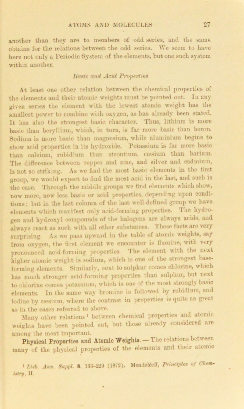 another than they are to members of odd series, and the same obtains for the relations between the odd series. We seem to have here not only a Periodic System of the elements, but one such system within another. Basic and Acid Properties At least one other relation between the chemical properties of the elements and their atomic weights must be pointed out. In any given series the element with the lowest atomic weight has the smallest power to combine with oxygen, as has already been stated. It has also the strongest basic character. Thus, lithium is more basic than beryllium, which, in turn, is far more basic than boron. Sodium is more basic than magnesium, while aluminium begins to show acid properties in its hydroxide. Potassium is far more l>asic than calcium, rubidium than strontium, ctesium than barium. The difference between copjier and zinc, and silver and cadmium, is not so striking. As we find the most basic elements in the first group, we would expect to find the most acid in the hist, and such is the case. Through the middle groujis we find elements which show, now more, now less basic or avid properties, depending upon condi- tions ; but in the last column of the last well-defined group we have elements which manifest only acid-forming properties. The hydro- gen and hydroxyl compounds of the halogens are always acids, and always react as such with all other substances. I hese lacts are very surprising. As we pass upward in the table of atomic weights, say from oxygen, the first element we encounter is fluorine, with very pronounced acid-forming properties. The element with the next higher atomic weight is sodium, which is one of the strongest base- forming elements. Similarly, next to sulphur comes chlorine, which has much stronger acid-forming properties than sulphur, but next to chlorine comes potassium, which is one of the most strongly basic elements. In the same way bromine is followed by rubidium, and iodine bv ejesium, where the contrast in properties is quite as great as in the cases referred to above. Many other relations 1 between chemical properties and atomic weights have been pointed out, but those already considered aie among the most important. Physical Properties and Atomic Weights. — The relations between many of the physical properties of the elements and their atomic » Lieb. Ann. Suppl. 8. 133-229 (1872). MendeWeff, Principles of Chem- istry, 11.