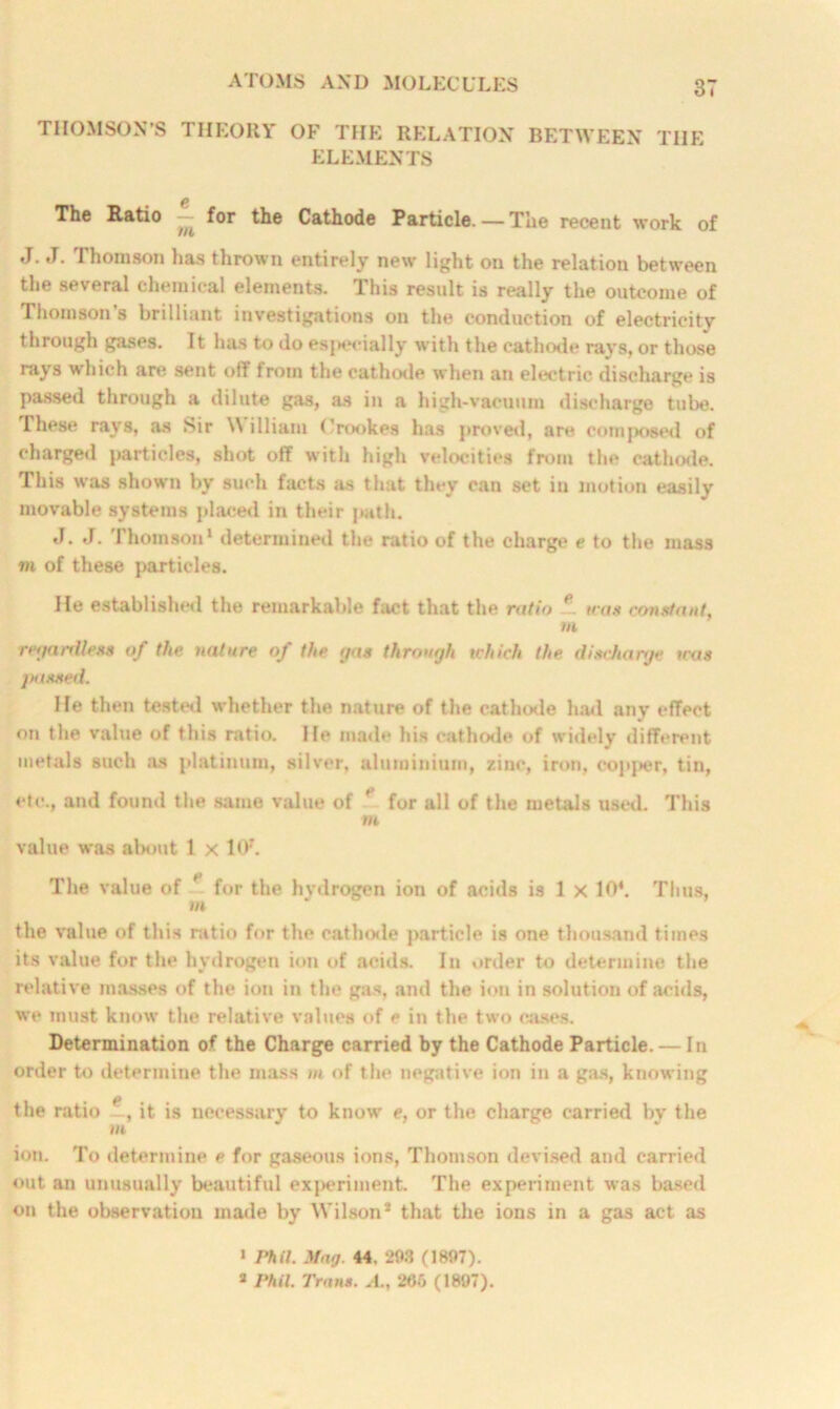 THOMSON’S THEORY OF THE RELATION BETWEEN TIIE ELEMENTS The Ratio — for the Cathode Particle. — The recent work of J. J. Thomson has thrown entirely new light on the relation between the several chemical elements. This result is really the outcome of Thomson s brilliant investigations on the conduction of electricity through gases. It has to do especially with the cathode rays, or those rays which are sent off from the cathode when an electric discharge is passed through a dilute gas, as in a high-vacuum discharge tube. These rays, as Sir William Crookes has proved, are composed of charged particles, shot off with high velocities from the cathode. This was shown by such facts as that they can set in motion easily movable systems placed in their path. J. J. Thomson* determined the ratio of the charge e to the mass mi of these particles. He established the remarkable fact that the ratio ~ was constant, Ml regardless of the nature of the gas through which the discharge was passed. He then tested whether the nature of the cathode hail any effect on the value of this ratio. He made his cathode of widely different metals such as platinum, silver, aluminium, zinc, iron, copper, tin, etc., and found the same value of ' for all of the metals used. This Mi value was about 1 x 107. The value of ' for the hvdrogen ion of acids is 1 x 104. Thus, m the value of this ratio for the cathode particle is one thousand times its value for the hydrogen ion of acids. In order to determine the relative masses of the ion in the gas, and the ion in solution of acids, we must know the relative values of e in the two cases. Determination of the Charge carried by the Cathode Particle. — In order to determine the mass m of the negative ion in a gas, knowing the ratio e, it is necessary to know e, or the charge carried by the Mi ion. To determine e for gaseous ions, Thomson devised and carried out an unusually beautiful experiment. The experiment was based on the observation made by Wilson* that the ions in a gas act as 1 Phil. Mag 44. 298 (1897). 2 Phil. Trans. A., 206 (1897).