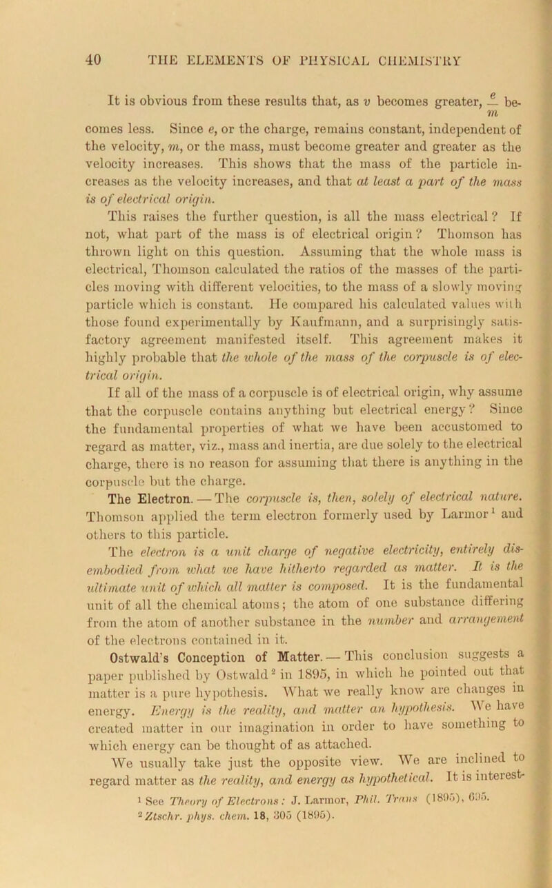 It is obvious from these results that, as v becomes greater, — be- m comes less. Since e, or the charge, remains constant, independent of the velocity, m, or the mass, must become greater and greater as the velocity increases. This shows that the mass of the particle in- creases as the velocity increases, and that at least a part of the mass is of electrical origin. This raises the further question, is all the mass electrical ? If not, what part of the mass is of electrical origin ? Thomson has thrown light on this question. Assuming that the whole mass is electrical, Thomson calculated the ratios of the masses of the parti- cles moving with different velocities, to the mass of a slowly moving particle which is constant. He compared his calculated values with those found experimentally by Kaufmann, and a surprisingly satis- factory agreement manifested itself. This agreement makes it highly probable that the whole of the mass of the corpuscle is of elec- trical origin. If all of the mass of a corpuscle is of electrical origin, why assume that the corpuscle contains anything but electrical energy? Since the fundamental properties of what we have been accustomed to regard as matter, viz., mass and inertia, are due solely to the electrical charge, there is no reason for assuming that there is anything in the corpuscle but the charge. The Electron.—The corpuscle is, then, solely of electrical nature. Thomson applied the term electron formerly used by Larmor 1 and others to this particle. The electron is a unit charge of negative electricity, entirely dis- embodied from what we have hitherto regarded as matter. It is the ultimate unit of which all matter is composed. It is the fundamental unit of all the chemical atoms; the atom of one substance differing from the atom of another substance in the number and arrangement of the electrons contained in it. Ostwald's Conception of Matter. —This conclusion suggests a paper published by Ostwald2 in 1895, in which he pointed out that matter is a pure hypothesis. What we really know are changes in energy. Energy is the reality, and matter an hypothesis. We have created matter in our imagination in order to have something to which energy can be thought of as attached. We usually take just the opposite view. We are inclined to regard matter as the reality, and energy as hypothetical. It is inteiest- 1 See Theory of Electrons : J. Larmor, Phil. Trans (1805), 005.