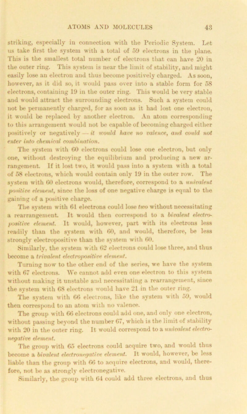 striking, especially in connection with the Periodic System. Let us take first the system with a total of 59 electrons in the plane. This is the smallest total uumber of electrons that can have 20 in the outer ring. This system is near the limit of stability, and might easily lose an electron and thus become positively charged. As soon, however, as it did so, it would pass over into a stable form for 58 electrons, containing 19 in the outer ring. This would be very stable and would attract the surrounding electrons. Such a system could not be permanently charged, for as soon as it had lost one electron, it would be replaced by another electron. An atom corresponding to this arrangement would not be capable of becoming charged either positively or negatively—it would hare no valence, and could not enter into chemical combination. The system with 60 electrons could lose one electron, but only one, without destroying the equilibrium and producing a new ar- rangement If it lost two, it would i*ass into a system with a total of 58 electrons, which would contain only 19 in the outer row. The system with <10 electrons would, therefore, correspond to a uni tale ni positive element, since the loss of one negative charge is equal to the gaining of a positive charge. The system with 61 electrons could lose <«eo without necessitating a rearrangement It would then correspond to a bivalent electro jmsitive element. It would, however, part with its electrons less readily than the system with 60, and would, therefore, be less strongly electropositive than the system with 60. Similarly, the system with 62 electrons could lose three, ami thus become a trivalent electropositive element. Turning now to the other end of the series, we have the system with 67 electrons. We cannot add even one electron to this system without making it unstable and necessitating a rearrangement, since the system with 68 electrons would have 21 in the outer ring. The system with 66 electrons, like the system with 59, would then corresjMmd to an atom with no valence. The group with 66 electrons could add one, and only one electron, without passing beyond the number 67, which is the limit of stability with 20 in the outer ring. It would correspond to a univalent electro- negative element. The group with 65 electrons could acquire two, and would thus become a bivalent electronegative element. It would, however, be less liable than the group with 66 to acquire electrons, and would, there- fore, not be as strongly electronegative. Similarly, the group with 61 could add three electrons, and thus