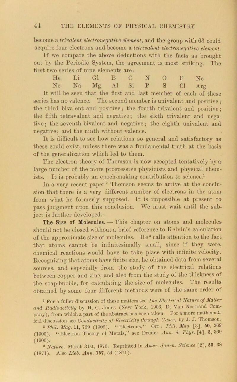 become a trivalent electronegative element, and the group with 63 could acquire four electrons and become a tetrivalent electronegative element. If we compare the above deductions with the facts as brought out by the Periodic System, the agreement is most striking. The first two series of nine elements are: He Li G1 B C N 0 F Ne Ne Na Mg A1 Si P S Cl Arg It will be seen that the first and last member of each of these series has no valence. The second member is univalent and positive ; the third bivalent and positive; the fourth trivalent and positive; the fifth tetravalent and negative; the sixth trivalent and nega- tive; the seventh bivalent and negative; the eighth univalent and negative; and the ninth without valence. It is difficult to see how relations so general and satisfactory as these could exist, unless there was a fundamental truth at the basis of the generalization which led to them. The electron theory of Thomson is now accepted tentatively by a large number of the more progressive physicists and physical chem- ists. It is probably an epoch-making contribution to science.1 In a very recent paper2 Thomson seems to arrive at the conclu- sion that there is a very different number of electrons in the atom from what he formerly supposed. It is impossible at present to pass judgment upon this conclusion. We must wait until the sub- ject is further developed. The Size of Molecules. — This chapter on atoms and molecules should not be closed without a brief reference to Kelvin’s calculation of the approximate size of molecules. He3 calls attention to the fact that atoms cannot be infinitesimally small, since if they were, chemical reactions would have to take place with infinite velocity. Recognizing that atoms have finite size, he obtained data from several sources, and especially from the study of the electrical relations between copper and zinc, and also from the study of the thickness of the soap-bubble, for calculating the size of molecules. The results obtained by some four different methods were of the same order of 1 For a fuller discussion of these matters see The Electrical Nature of Matter and Radioactivity by II. C. Jones (New York, 1906, 1). \ an Nostrand Com- pany), from which a part of the abstract has been taken. For a more mathemat- ical discussion see Conductivity of Electricity through Gases, by J. J. Thomson. 2 Phil. Mag. 11, 709 (1900). “Electrons,” Orr: Phil. Mag. [3], 50, 209 (1900). “Electron Theory of Metals,” see Drude: Aren. d. Pliys. [4], 3, 309 (1900). 3 Nature, March 31st, 1870. Reprinted in Amer. Journ. Science [2]. 50, 38 (1871). Also Lieh. Ann. 157, 04 (1871).
