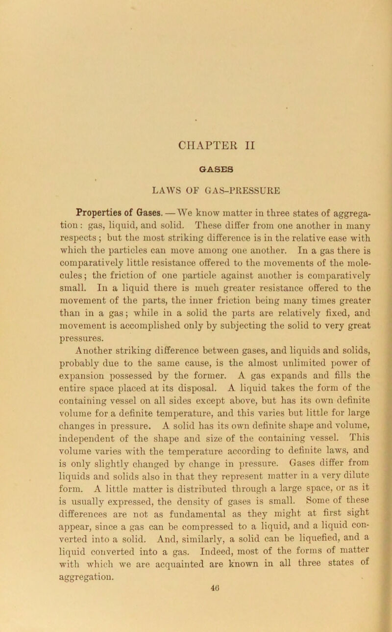GASES LAWS OF GAS-lTiESSURE Properties of Gases. —We know matter in three states of aggrega- tion : gas, liquid, and solid. These differ from one another in many respects ; but the most striking difference is in the relative ease with which the particles can move among one another. In a gas there is comparatively little resistance offered to the movements of the mole- cules ; the friction of one particle against another is comparatively small. In a liquid there is much greater resistance offered to the movement of the parts, the inner friction being many times greater than in a gas; while in a solid the parts are relatively fixed, and movement is accomplished only by subjecting the solid to very great pressures. Another striking difference between gases, and liquids and solids, probably due to the same cause, is the almost unlimited power of expansion possessed by the former. A gas expands and fills the entire space placed at its disposal. A liquid takes the form of the containing vessel on all sides except above, but has its own definite volume for a definite temperature, and this varies but little for large changes in pressure. A solid has its own definite shape and volume, independent of the shape and size of the containing vessel. This volume varies with the temperature according to definite laws, and is only slightly changed by change in pressure. Gases differ from liquids and solids also in that they represent matter in a very dilute form. A little matter is distributed through a large space, or as it is usually expressed, the density of gases is small. Some of these differences are not as fundamental as they might at first sight appear, since a gas can be compressed to a liquid, and a liquid con- verted into a solid. And, similarly, a solid can be liquefied, and a liquid converted into a gas. Indeed, most of the forms of matter with which we are acquainted are known in all three states of aggregation. 40