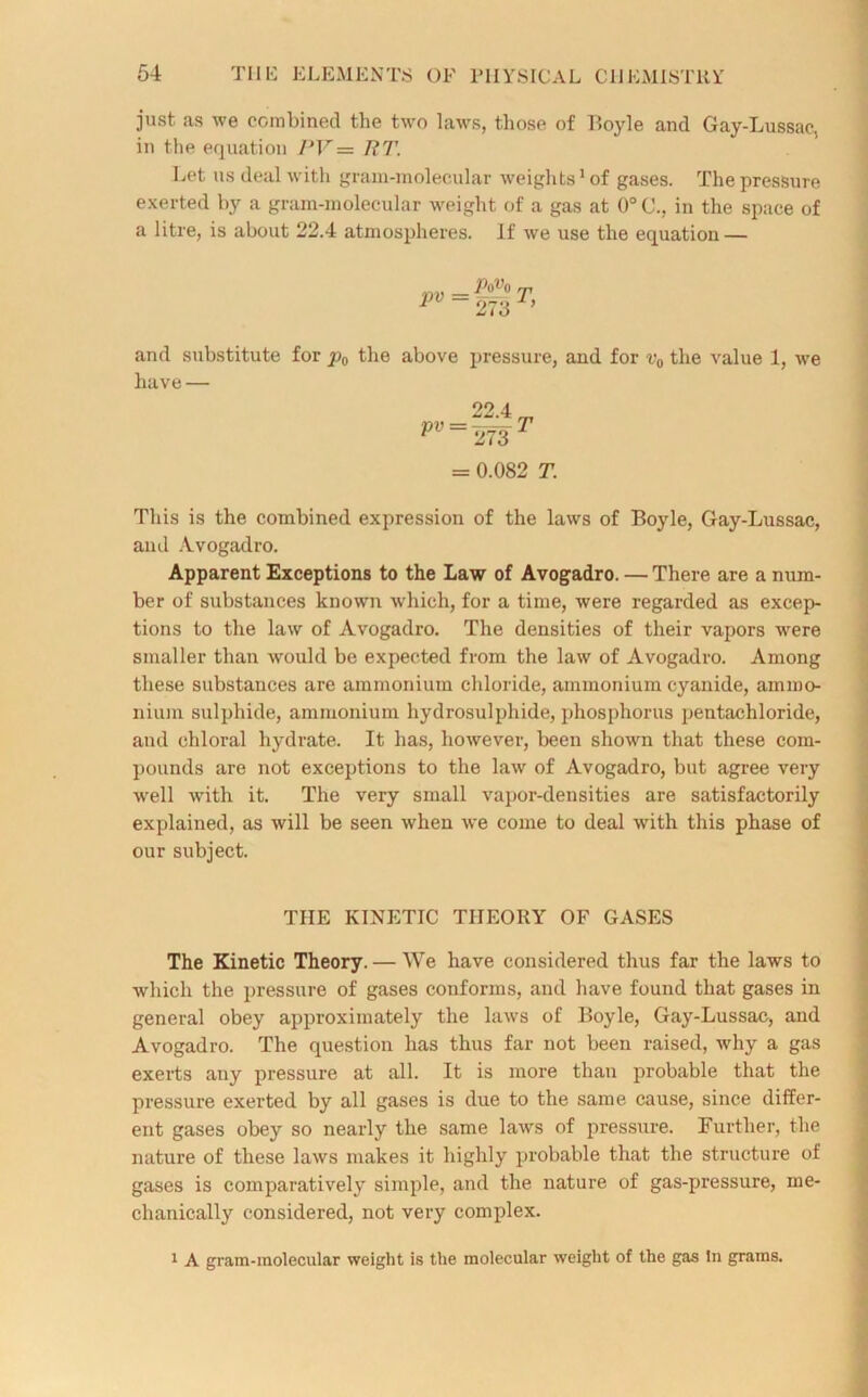 just as we combined the two laws, those of Boyle and Gay-Lussac, in the equation PV= 7? 7’. Let us deal with gram-molecular weights1 of gases. The pressure exerted by a gram-molecular weight of a gas at 0°C., in the space of a litre, is about 22.4 atmospheres. If we use the equation — nV = -0-- T P 273 ’ and substitute for p0 the above pressure, and for v0 the value 1, we have — 22 4 P” = 273r = 0.082 T. This is the combined expression of the laws of Boyle, Gay-Lussac, and Avogadro. Apparent Exceptions to the Law of Avogadro. — There are a num- ber of substances known which, for a time, were regarded as excep- tions to the law of Avogadro. The densities of their vapors were smaller than would be expected from the law of Avogadro. Among these substances are ammonium chloride, ammonium cyanide, ammo- nium sulphide, ammonium hydrosulphide, phosphorus pentachloride, and chloral hydrate. It has, however, been shown that these com- pounds are not exceptions to the law of Avogadro, but agree very well with it. The very small vapor-densities are satisfactorily explained, as will be seen when we come to deal with this phase of our subject. THE KINETIC THEORY OF GASES The Kinetic Theory. — We have considered thus far the laws to which the pressure of gases conforms, and have found that gases in general obey approximately the laws of Boyle, Gay-Lussac, and Avogadro. The question has thus far not been raised, why a gas exerts any pressure at all. It is more than probable that the pressure exerted by all gases is due to the same cause, since differ- ent gases obey so nearly the same laws of pressure. Further, the nature of these laws makes it highly probable that the structure of gases is comparatively simple, and the nature of gas-pressure, me- chanically considered, not very complex. 1 A grain-molecular weight is the molecular weight of the gas In grams.