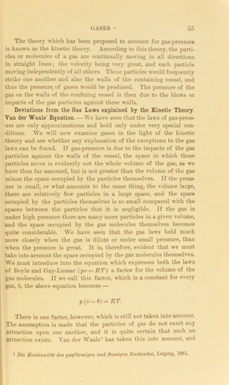 The theory which has been proposed to account for gas-pressure is known as the kinetic theory. According to this theory, the parti- cles or molecules of a gas are continually moving in all directions in straight lines; the velocity being very great, and each particle moving independently of all others. These particles would frequently strike one another and also the walls of the containing vessel, and thus the pressure.of gases would be produced. The pressure of the gas on the walls of the confining vessel is then due to the blows or impacts of the gas particles against these walls. Deviations from the Gas Laws explained by the Kinetic Theory. Van der Waals' Equation. — We have seen that the laws of gas-press- ure are only approximations and hold only under very special con- ditions. We will now examine gases in the light of the kinetic theory and see whether any explanation of the exceptions to the gas laws can l>e found. If gas-pressure is due to the impacts of the gas particles against the walls of the vessel, the space in which these ]>artieles move is evidently not the whole volume of the gas, as we have thus far assumed, but is not greater than the volume of the gas minus the space occupied by the particles themselves. If the press- ure is small, or what amounts to the same thing, the volume large, there are relatively few particles in a large space, and the space occupied by the particles themselves is so small compared with the spaces between the particles that it is negligible. If the gas is under high pressure there are many more particles in a given volume, and the space occupied by the gas molecules themselves becomes quite considerable. We have seen that the gas laws hold much more closely when the gas is dilute or under small pressure, than when the pressure is great. It is, therefore, evident that we must take into account the space occupied by the gas molecules themselves. We must introduce into the equation which expresses both the laws of Itovle and Gay-Lussac (jrv = JiT) a far'tor for the volume of the gas molecules. If we call this factor, which is a constant for every gas, b, the above equation becomes — p(v— b) — RT. There is one factor, however, which is still not taken into account. The assumption is made that the particles of gas do not exert any attraction upon one another, and it is quite certain that such an attraction exists. Van der Waals1 has taken this into account, and 1 Die Kontinuitfit drt yaxformijen und (lu**iyen Zustandes, Leipzig, lb81.