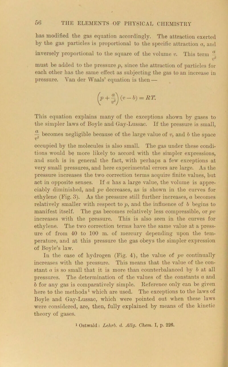 has modified the gas equation accordingly. The attraction exerted by the gas particles is proportional to the specific attraction a, and inversely proportional to the square of the volume v. This term ~ must be added to the pressure p, since the attraction of particles for each other has the same effect as subjecting the gas to an increase in pressure. Van der Waals’ equation is then — This equation explains many of the exceptions shown by gases to the simpler laws of Boyle and Gay-Lussac. If the pressure is small, occupied by the molecules is also small. The gas under these condi- tions would be more likely to accord with the simpler expressions, and such is in general the fact, with perhaps a few exceptions at very small pressures, and here experimental errors are large. As the pressure increases the two correction terms acquire finite values, but act in opposite senses. If a has a large value, the volume is appre- ciably diminished, and pv decreases, as is shown in the curves for ethylene (Fig. 3). As the pressure still further increases, a becomes relatively smaller with respect to p, and the influence of b begins to manifest itself. The gas becomes relatively less compressible, or pv increases with the pressure. This is also seen in the curves for ethylene. The two correction terms have the same value at a press- ure of from 40 to 100 m. of mercury depending upon the tem- perature, and at this pressure the gas obeys the simpler expression of Boyle’s law. In the case of hydrogen (Fig. 4), the value of pv continually increases with the pressure. This means that the value of the con- stant a is so small that it is more than counterbalanced by b at all pressures. The determination of the values of the constants a and b for any gas is comparatively simple. Reference only can be given here to the methods1 which are used. The exceptions to the laws of Boyle and Gay-Lussac, which were pointed out when these laws were considered, are, then, fully explained by means of the kinetic theory of gases. i Ostwald: Lehrb. d. Allg. Chem. I, p. 226.