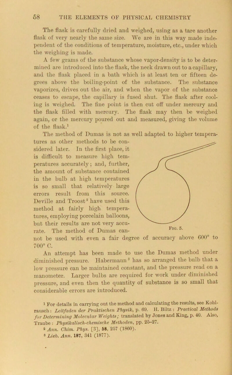 The flask is carefully dried and weighed, using as a tare another flask of very nearly the same size. We are in this way made inde- pendent of the conditions of temperature, moisture, etc., under which the weighing is made. A few grams of the substance whose vapor-density is to be deter- mined are introduced into the flask, the neck drawn out to a capillary, and the flask placed in a hath which is at least ten or fifteen de- grees above the boiling-point of the substance. The substance vaporizes, drives out the air, and when the vapor of the substance ceases to escape, the capillary is fused shut. The flask after cool- ing is weighed. The fine point is then cut off under mercury and the flask filled with mercury. The flask may then be weighed again, or the mercury poured out and measured, giving the volume of the flask.1 * The method of Dumas is not as well adapted to higher tempera- tures as other methods to be con- sidered later. In the first place, it is difficult to measure high tem- peratures accurately; and, further, the amount of substance contained in the bulb at high temperatures is so small that relatively large errors result from this source. Deville and Troost3 have used this method at fairly high tempera- tures, employing porcelain balloons, but their results are not very accu- rate. The method of Dumas can- not be used with even a fair degree of accuracy above GOO0 to 700° C. An attempt has been made to use the Dumas method under diminished pressure. Habermann3 has so arranged the bulb that a low pressure can be maintained constant, and the pressure read on a manometer. Larger bulbs are required for work under diminished pressure, and even then the quantity of substance is so small that considerable errors are introduced. 1 For details in carrying out the method and calculating the results, see Kobl- rauscli: Leitfaden der Praktischen Physik, p. 09. II. Biltz : Practical Methods for Determining Molecular Weights; translated by Jones and King, p. 40. Also, Traube : Physikaliscli-chemische Methoden, pp. 25-27. * Ann. Chim. Phijs. [3], 58. 257 (1800). a Lieb. Ann. 187, 341 (1877).