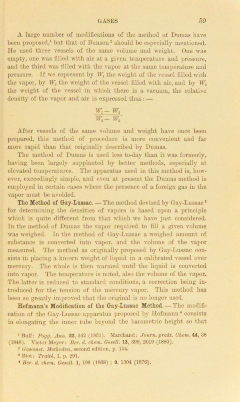 A large number of modifications of the method of Dumas have been proposed,1 * * but that of Bunsen* should be especially mentioned. He used three vessels of the same volume and weight. One was empty, one was filled with air at a given temperature and pressure, and the third was filled with the vapor at the same temperature and pressure. If we represent by the weight of the vessel filled with the vapor, by IL, the weight of the vessel filled with air, and by Ws the weight of the vessel in which there is a vacuum, the relative density of the vapor and air is expressed thus : — W,- W3 Wt- wt After vessels of the same volume and weight have once been prepared, this method of procedure is more convenient and far more rapid than that originally described by Dumas. The method of Duinas is used less to-day than it was formerly, having been largely supplanted by better methods, especially at elevated temperatures. The apparatus used in this method is, how- ever, exceedingly simple, and even at present the Duniiis method is employed in certain cases where the presence of a foreign gas in the vajKjr must be avoided. The Method of Gay-Lussac. —The method devised by Gay-Lussac* for determining the densities of vapors is based ujkiii a principle which is quite different from that which we have just considered. In the method of Dumas the vapor required to fill a given volume was weighed. In the method of Gay-Lussac a weighed amount of substance is converted into vapor, and the volume of the vapor measured. The method as originally proposed by Gay-Lussac con- sists in placing a known weight of liquid in a calibrated vessel over mercury. The whole is then warmed until the liquid is converted into vaj>or. The temperature is noted, also the volume of the vapor. The latter is reduced to standard conditions, a correction being in- troduced for the tension of the mercury vapor. This method has been so greatly improved that the original is no longer used. Hofmann's Modification of the Gay-Lussac Method. — The modifi- cation of the Gay-Lussac apparatus proposed by Hofmann4 consists in elongating the inner tube beyond the barometric height so that 1 Buff: I’ogg. Ann. 22,242 (1831). Marchand: Journ. prakt. Chem. 44, 38 (1848). Victor Meyer: Ber. d. chem. Ge*ell. 13. 399, 2019 (1880). * Hn*omet. Methoden, second edition, p. 164. » Biot: Trailt, I, p. 291. 4 Ber. d. chem. Ge$ell. 1, 198 (1868) ; 9, 1304 (1876).