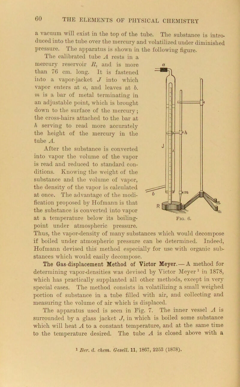 a vacuum will exist in the top of the tube. The substance is intro- duced into the tube over the mercury and volatilized under diminished pressure. The apparatus is shown in the following figure. The calibrated tube A rests in a mercury reservoir R, and is more than 76 cm. long. It is fastened into a vapor-jacket J into which vapor enters at a, and leaves at b. m is a bar of metal terminating in an adjustable point, which is brought down to the surface of the mercury; the cross-hairs attached to the bar at h serving to read more accurately the height of the mercury in the tube A. After the substance is converted into vapor the volume of the vapor is read and reduced to standard con- ditions. Knowing the weight of the substance and the volume of vapor, the density of the vapor is calculated at once. The advantage of the modi- fication proposed by Hofmann is that the substance is converted into vapor at a temperature below its boiling- Fig. 6. point under atmospheric pressure. Thus, the vapor-density of many substances which would decompose if boiled under atmospheric pressure can be determined. Indeed, Hofmann devised this method especially for use with organic sub- stances which would easily decompose. The Gas-displacement Method of Victor Meyer. — A method for determining vapor-densities was devised by Victor Meyer 1 in 1878, which has practically supplanted all other methods, except in very special cases. The method consists in volatilizing a small weighed portion of substance in a tube filled with air, and collecting and measuring the volume of air which is displaced. The apparatus used is seen in Fig. 7. The inner vessel A is surrounded by a glass jacket ,/, in which is boiled some substance which will heat A to a constant temperature, and at the same time to the temperature desired. The tube A is closed above with a