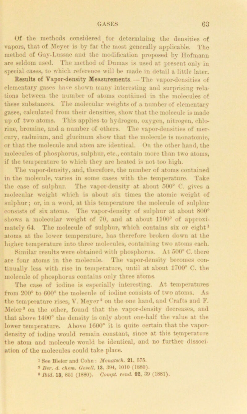 Of the methods considered _ for determining the densities of vapors, that of Meyer is by far the most generally applicable. The method of Gay-Lussac anil the modification proposed by Hofmann are seldom used. The method of l>umas is used at present only in special cases, to which reference will Ik* made in detail a little later. Results of Vapor-density Measurements. — The vapor-densities of elementary gases have shown many interesting and surprising rela- tions between the number of atoms contained in the molecules of these substances. The molecular weights of a number of elementary gases, calculated from their densities, show that the molecule is made up of two atoms. This applies to hydrogen, oxygen, nitrogen, chlo- rine, bromine, and a number of others. The vapor-densities of mer- cury, cadmium, and glucinum show that the molecule is monatomic, or that the molecule and atom are identical. < >n the other hand, the molecules of phosphorus, sulphur, etc., contain more than two atoms, if the temperature to which they are heated is not too high. The vajK»r-density, and, therefore, the number of atoms contained in the molecule, varies in some cases with the temperature. Take the case of sulphur. The vapor-density at about 500° ('. gives a molecular weight which is about six times the atomic weight of sulphur; or, in a word, at this temperature the molecule of sulphur consists of six atoms. The vapor-deusity of sulphur at about. Hot)0 shows a molecular weight of 70, ami at about IKK)0 of approxi- mately 64. The molecule of sulphur, which contains six or eight1 atoms at the lower temperature, has therefore broken down at the higher tcmj>erature into three molecules, containing two atoms each. Similar results were obtained with phosphorus. At .'8K)°C. there are four atoms in the molecule. The vapor-density becomes con- tinually less with rise in temperature, until at about 1700° C. the molecule of phosphorus contains only three atoms. The case of iodine is especially interesting. At temperatures from 200° to 600° the molecule of iodine consists of two atoms. As the temperature rises, V. Meyer* on the one hand, and Crafts and F. Meier* on the other, found that the vajior-density decreases, and that above 14<K)° the density is only about one-half the value at the lower temperature. Above 1600° it is quite certain that the vapor- density of iodine would remain constant, since at this temperature the atom and molecule would be identical, and no further dissoci- ation of the molecules could take place. 1 See Bleier and Cohn : MnnaUch. 21, 576. * Her. d. rhftn. (ieaell. 13. 1010 (1880). * Ibid. 13, 851 (1880). Cum}*, rend. 02. 39 (1881).